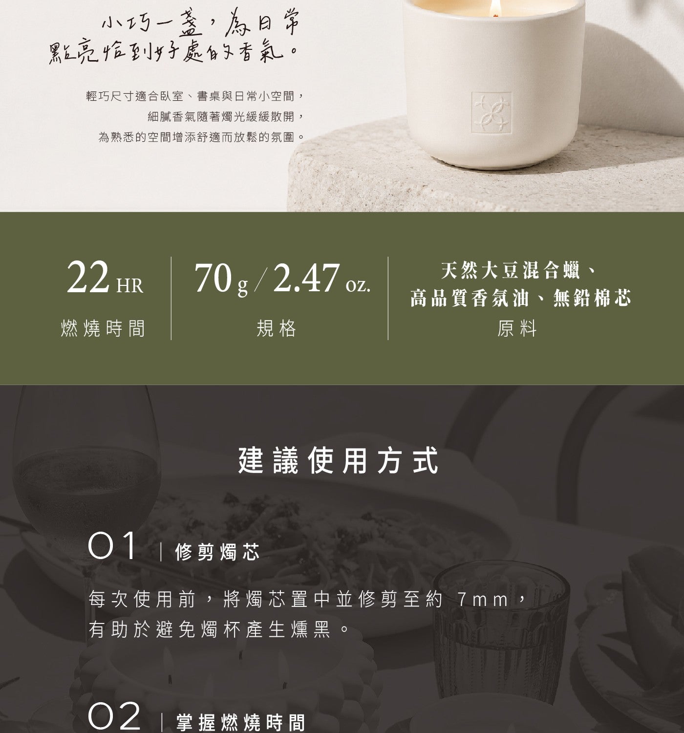 小巧 1 盏,為日常 點亮恰到好處的香氣 輕巧尺寸適合臥室書桌與日常小空間, 細膩香氣隨著燭光緩緩散開, 為熟悉的空間增添舒適而放鬆的氛圍