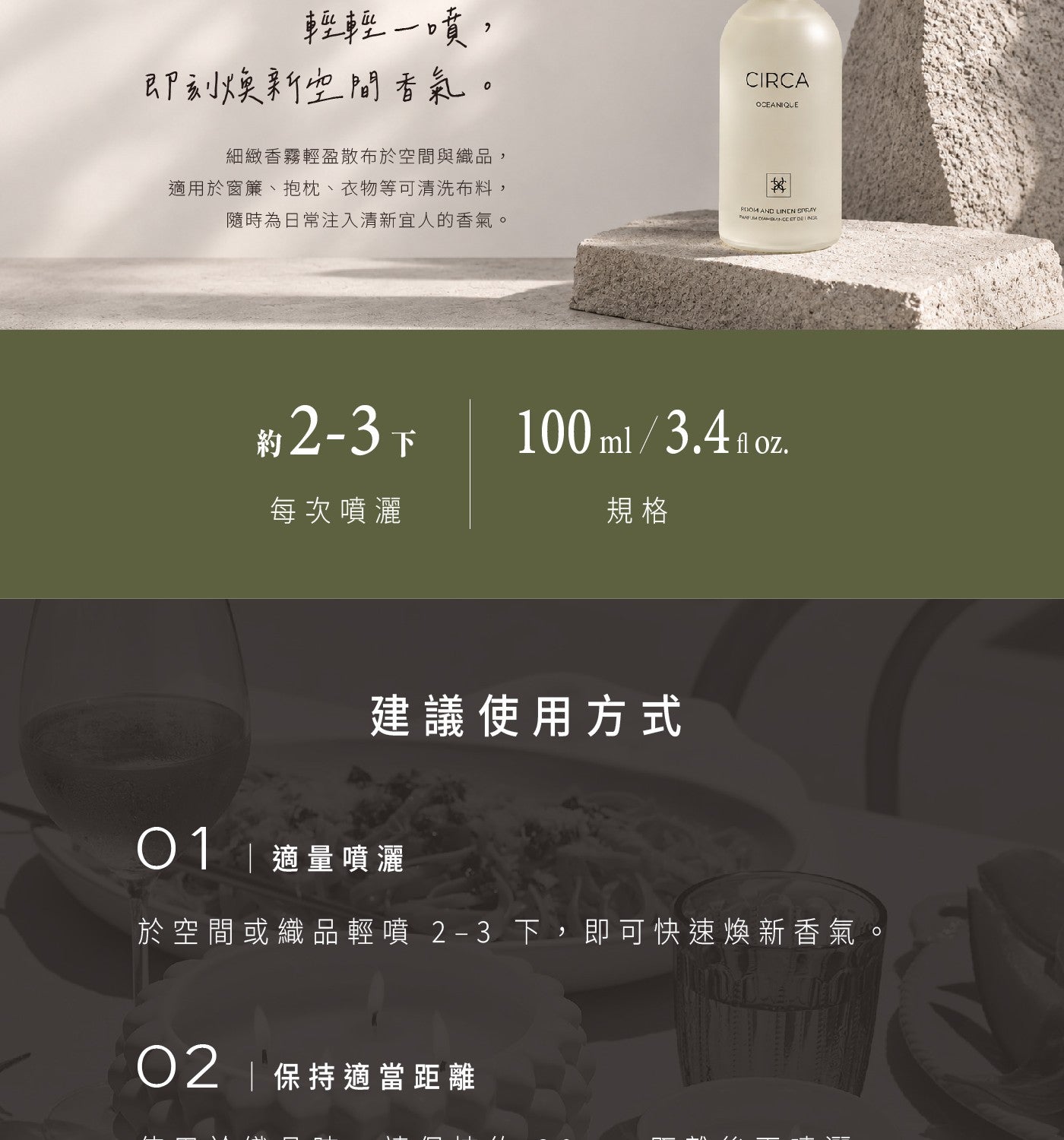 輕輕 1 噴, 即刻焕新空間香氣 細緻香雞輕盈散布於空間與織品, 適用於蜜釀抱枕衣物等可清洗布料, 隨時為日常注入清新宜人的香氣 CIRCA 約 2-3 下 每次噴灑 100 ml3.4 fl oz. 規格 建議使用方式 01 適量噴灑 於空間或織品輕噴 2-3 下,即可快速煥新香氣