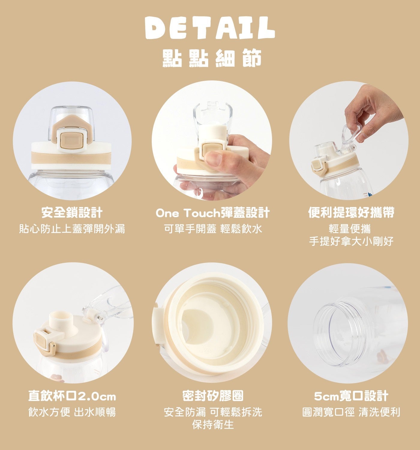 點點細節安全鎖設計貼心防止上蓋彈開外漏 One Touch 彈蓋設計可單手開蓋輕鬆飲水便利提環好攜帶輕量便攜手提好拿大小剛好直飲杯口 2.0cm 飲水方便出水順暢密封矽膠圈安全防漏可輕鬆拆洗保持衛生 5cm 寬口設計圓潤寬口徑清洗便利