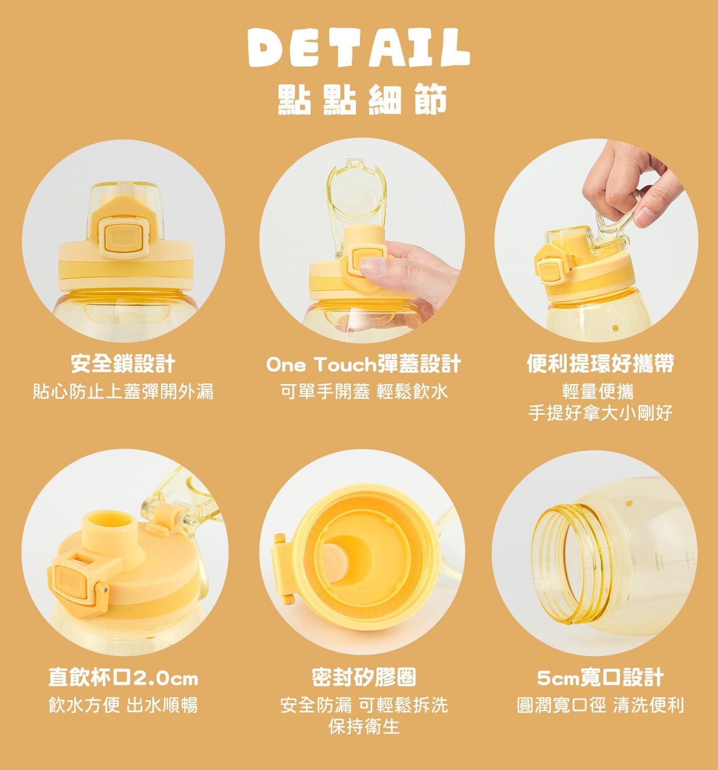 點點細節安全鎖設計貼心防止上蓋彈開外漏 One Touch 彈蓋設計可單手開蓋輕鬆飲水便利提環好攜帶輕量便攜手提好拿大小剛好直飲杯口 2.0cm 飲水方便出水順暢密封矽膠圈安全防漏可輕鬆拆洗保持衛生 5cm 寬口設計圓潤寬口徑清洗便利