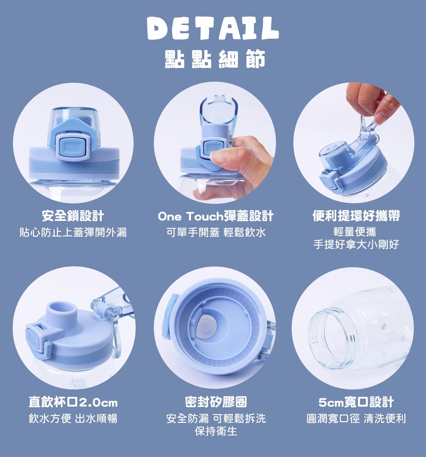 點點細節安全鎖設計貼心防止上蓋彈開外漏 One Touch 彈蓋設計可單手開蓋輕鬆飲水便利提環好攜帶輕量便攜手提好拿大小剛好直飲杯口 2.0cm 飲水方便出水順暢密封矽膠圈安全防漏可輕鬆拆洗保持衛生 5cm 寬口設計圓潤寬口徑清洗便利