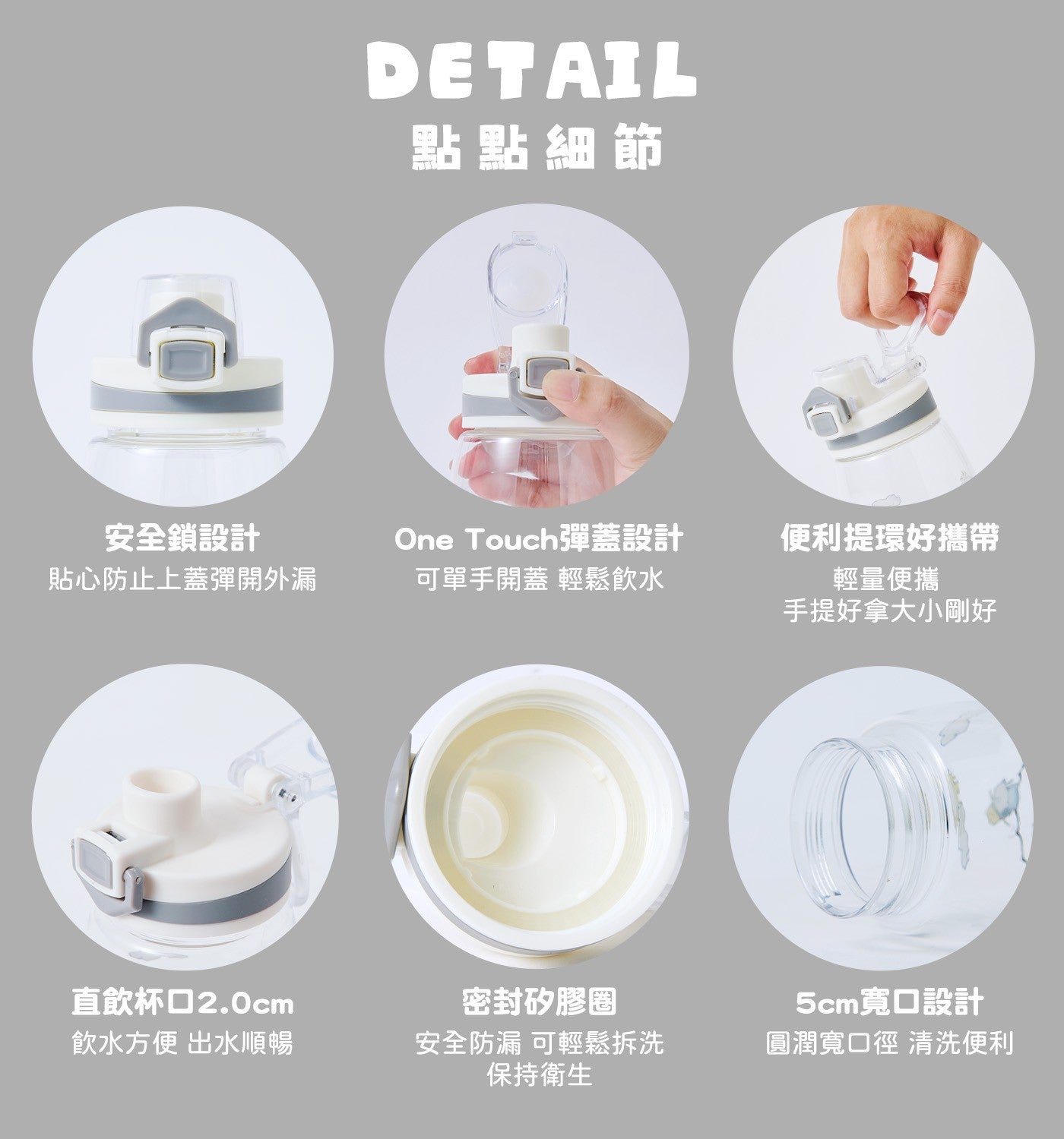 點點細節安全鎖設計貼心防止上蓋彈開外漏 One Touch 彈蓋設計可單手開蓋輕鬆飲水便利提環好攜帶輕量便攜手提好拿大小剛好直飲杯口 2.0cm 飲水方便出水順暢密封矽膠圈安全防漏可輕鬆拆洗保持衛生 5cm 寬口設計圓潤寬口徑清洗便利