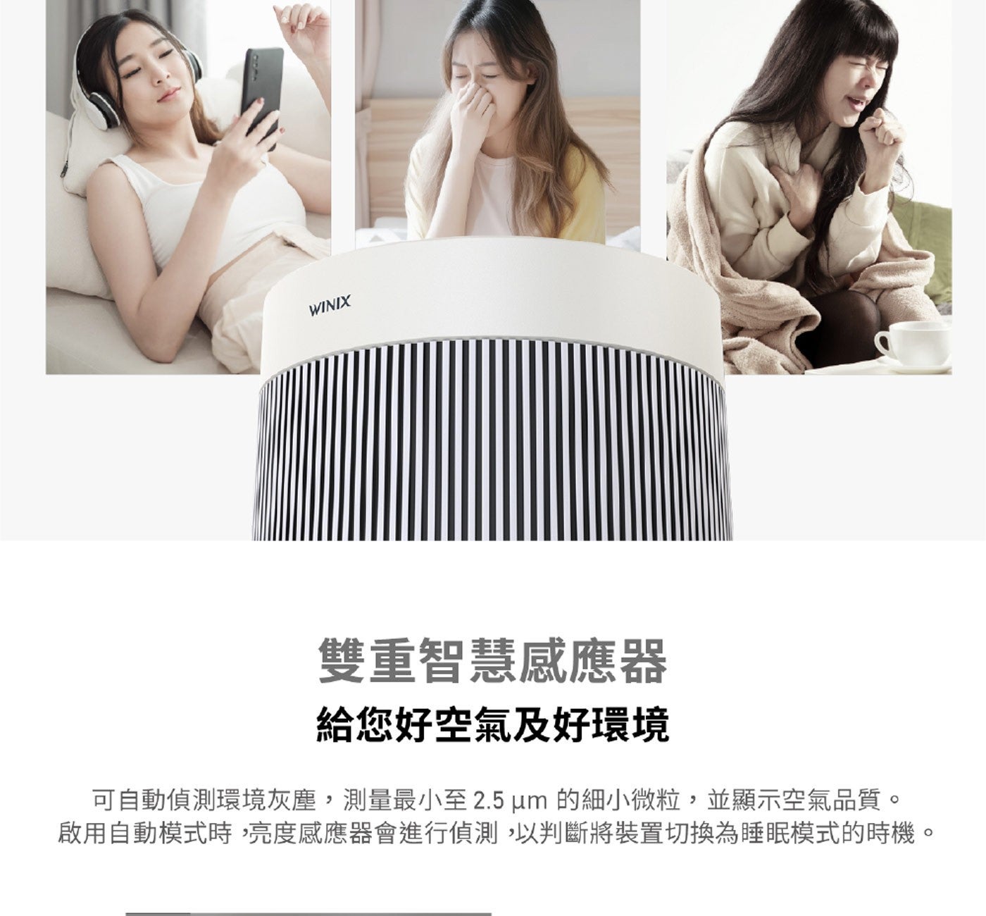 雙重智慧感應器給您好空氣及好環境可自動偵測環境灰塵,測量最小至 2.5 um 的細小微粒,並顯示空氣品質啟用自動模式時,亮度感應器會進行偵測,以判斷將裝置切換為睡眠模式的時機 WINIX
