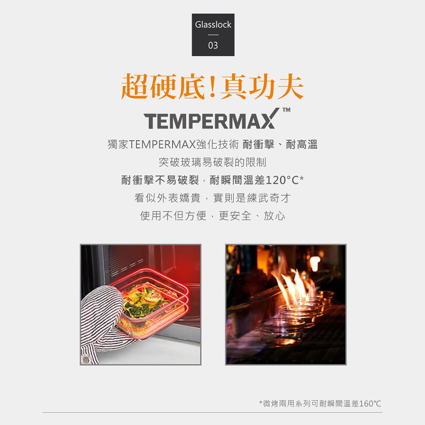 超硬底!真功夫獨家 TEMPERMAX 強化技術耐衝擊耐高溫突破玻璃易破裂的限制耐衝擊不易破裂,耐瞬間溫差 120C 看似外表嬌貴,實則是練武奇才使用不但方便,更安全放心微烤兩用系列可耐瞬間溫差 160C