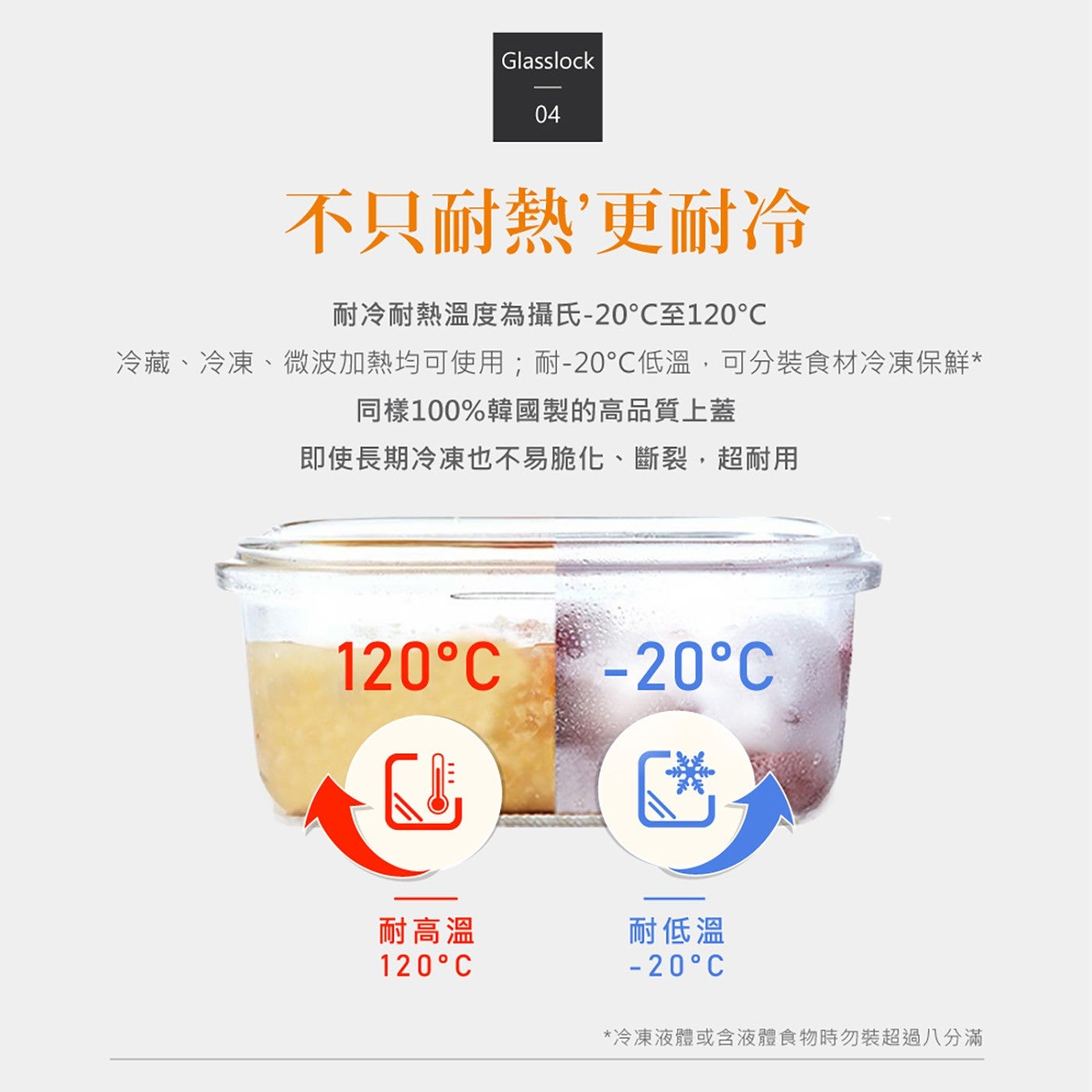 不只耐熱更耐冷耐冷耐熱溫度為攝氏-20C 至 120C 冷藏冷凍微波加熱均可使用;耐-20C 低溫,可分裝食材冷凍保鮮同樣 100 韓國製的高品質上蓋即使長期冷凍也不易脆化斷裂,超耐用耐高溫耐低溫冷凍液體或含液體食物時勿裝超過 8 分滿