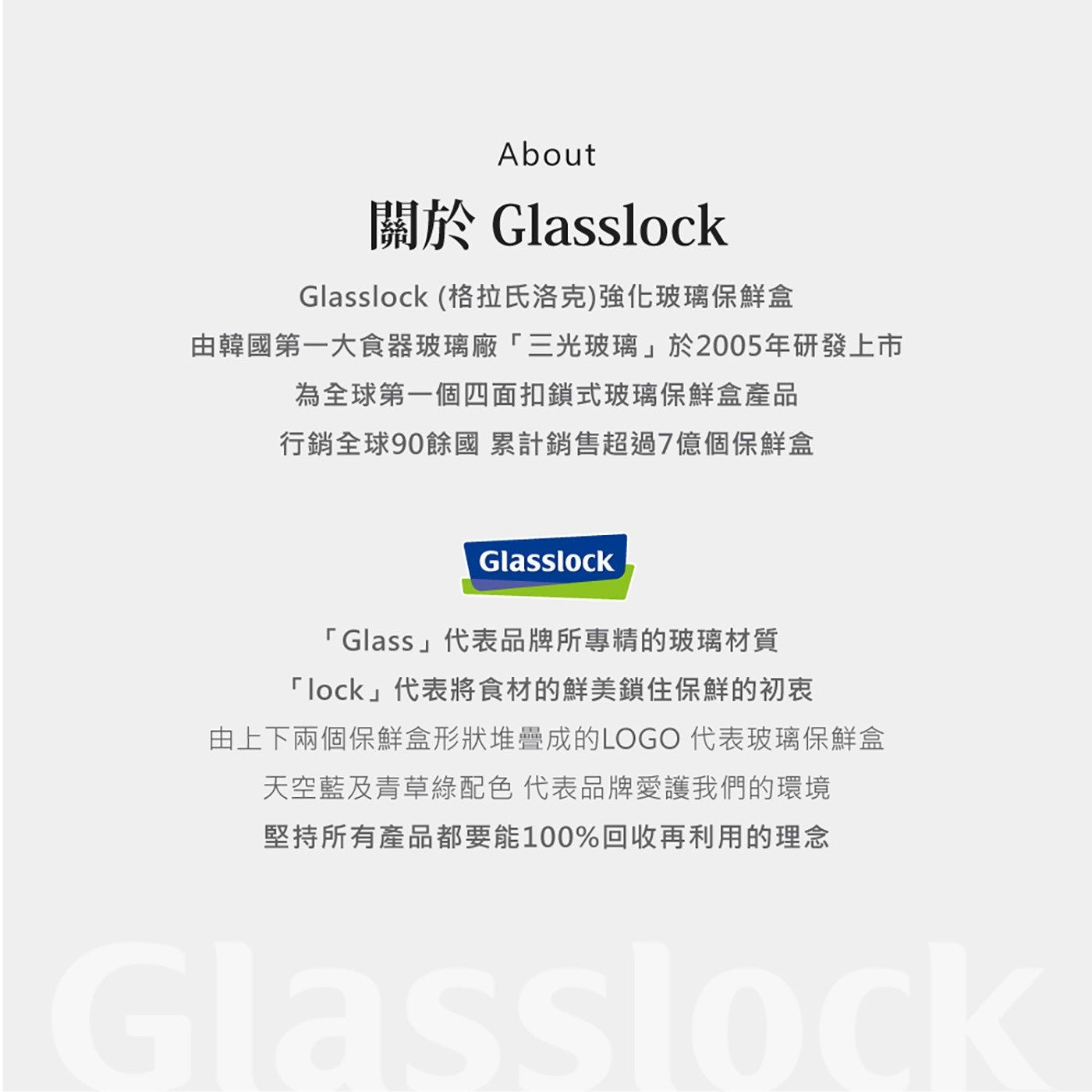 關於 Glasslock Glasslock 格拉氏洛克強化玻璃保鮮盒由韓國第 1 大食器玻璃廠3 光玻璃於 2005 年研發上市為全球第 1 個 4 面扣鎖式玻璃保鮮盒產品行銷全球 90 餘國累計銷售超過 7 億個保鮮盒 Glass代表品牌所專精的玻璃材質...