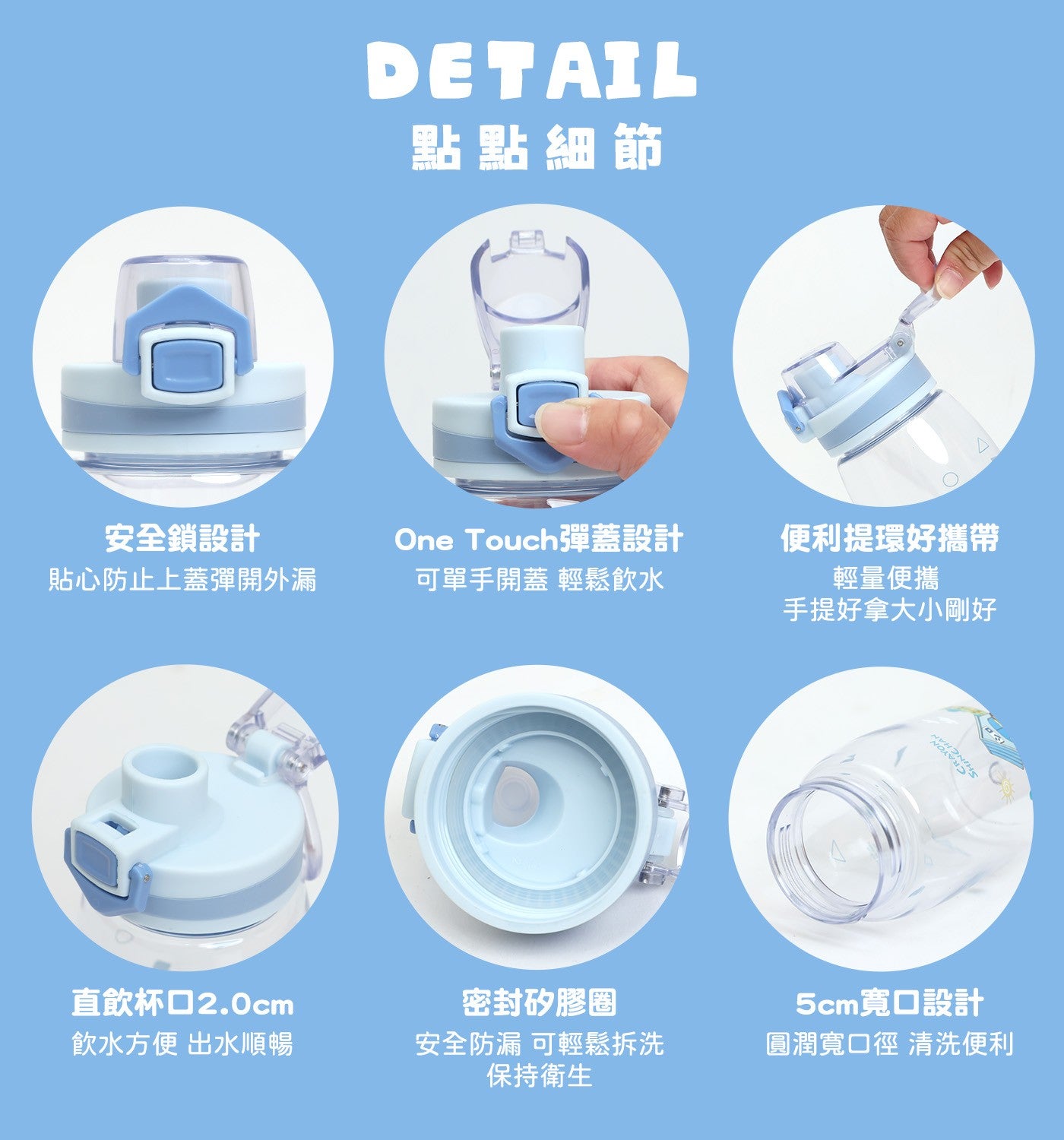 點點細節回 安全鎖設計貼心防止上蓋彈開外漏 One Touch 彈蓋設計可單手開蓋輕鬆飲水便利提環好攜帶輕量便攜手提好拿大小剛好直飲杯口 2.0cm 飲水方便出水順暢密封矽膠圈安全防漏可輕鬆拆洗保持衛生 5cm 寬口設計圓潤寬口徑清洗便利