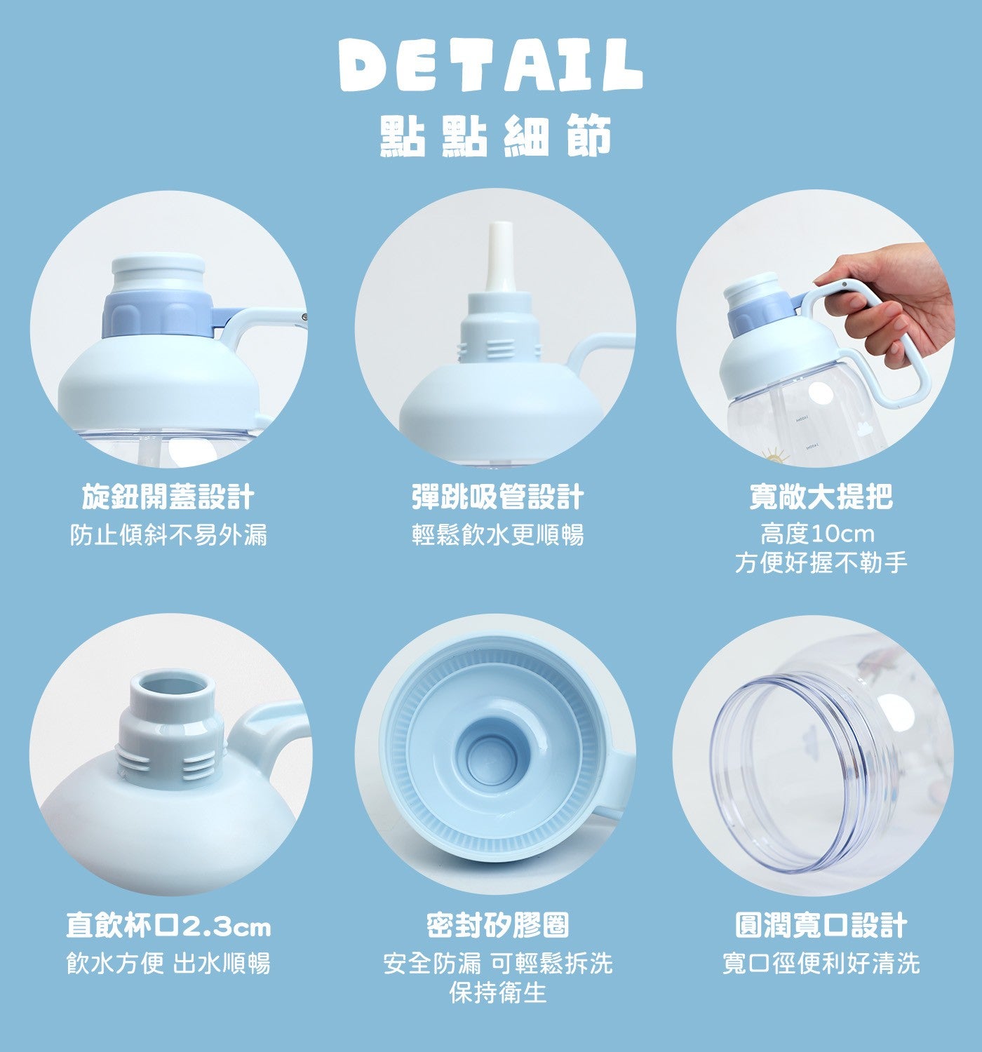 DETAIL 點點細節旋鈕開蓋設計防止傾斜不易外漏彈跳吸管設計輕鬆飲水更順暢寬敞大提把高度 10cm 方便好握不勒手直飲杯口 2.3cm 飲水方便出水順暢密封矽膠圈安全防漏可輕鬆拆洗保持衛生圓潤寬口設計寬口徑便利好清洗