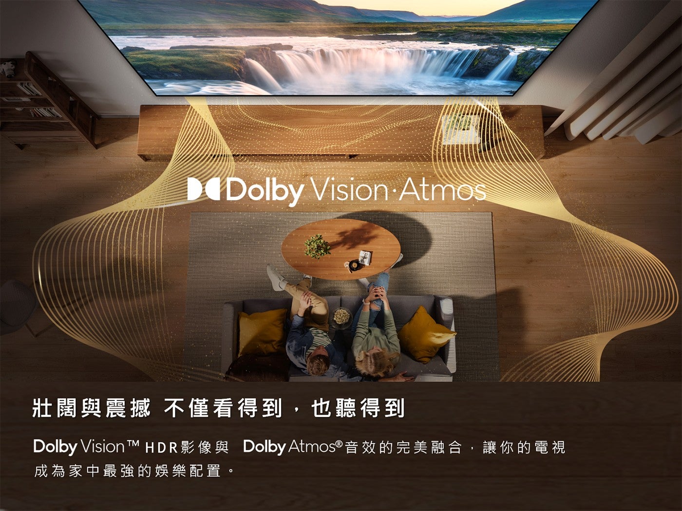 壯闊與震撼不僅看得到,也聽得到 Dolby Vision TTM HDR 影像與 Dolby Atmos音效的完美融合,讓你的電視成為家中最強的娛樂配置