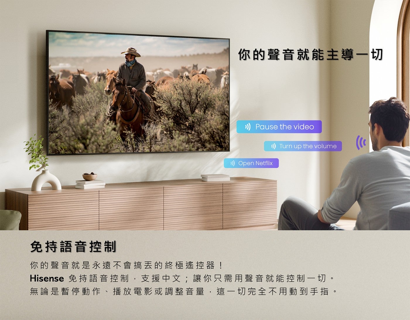 你的聲音就能主導 1 切免持語音控制你的聲音就是永遠不會搞丟的終極遙控器! Hisense 免持語音控制,支援中文;讓你只需用聲音就能控制 1 切無論是暫停動作播放電影或調整音量,這 1 切完全不用動到手指