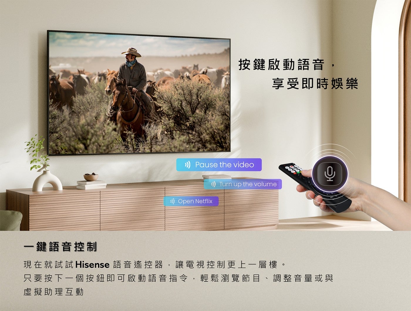 按鍵啟動語音, 享受即時娛樂 1 鍵語音控制現在就試試 Hisense 語音遙控器,讓電視控制更上 1 層樓只要按下 1 個按鈕即可啟動語音指令,輕鬆瀏覽節目調整音量或與虛擬助理互動