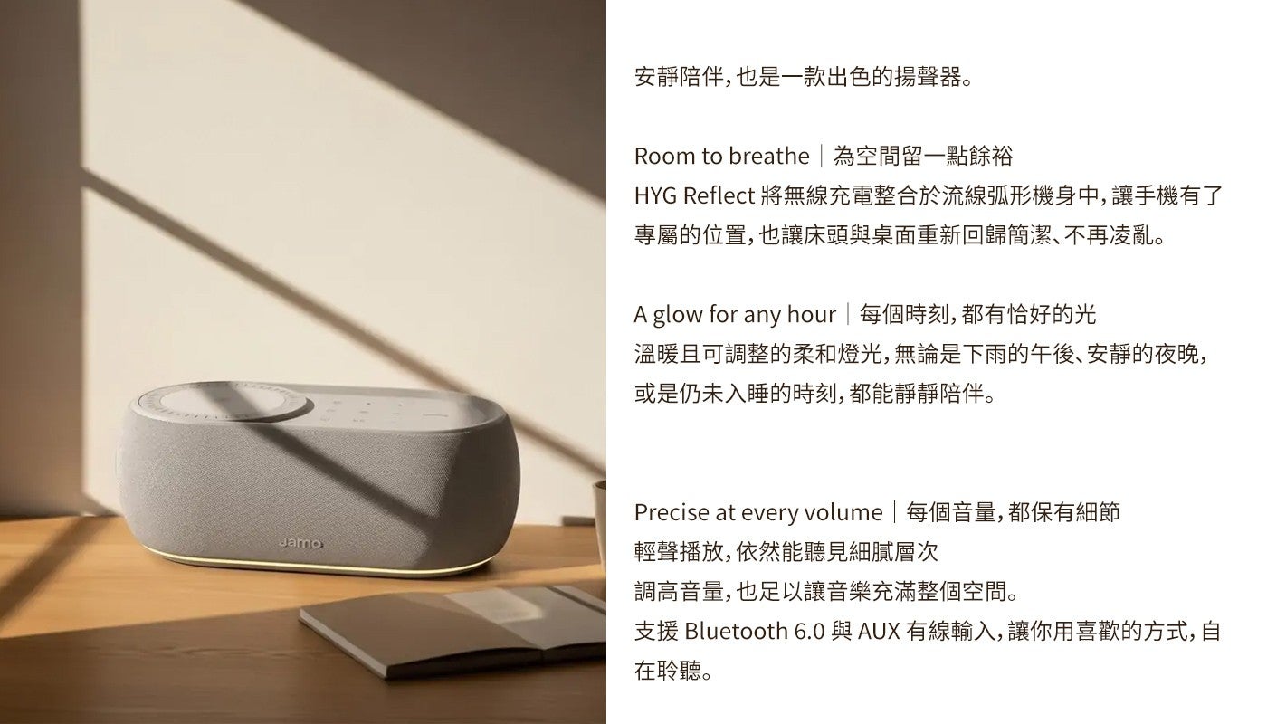 安靜陪伴,也是一款出色的揚聲器 Room to breathe 為空間留一點餘裕 HYG Reflect 將無線充電整合於流線弧形機身中,讓手機有了專屬的位置,也讓床頭與桌面重新回歸簡潔、不再凌亂 A glow for any hour 每個時刻...