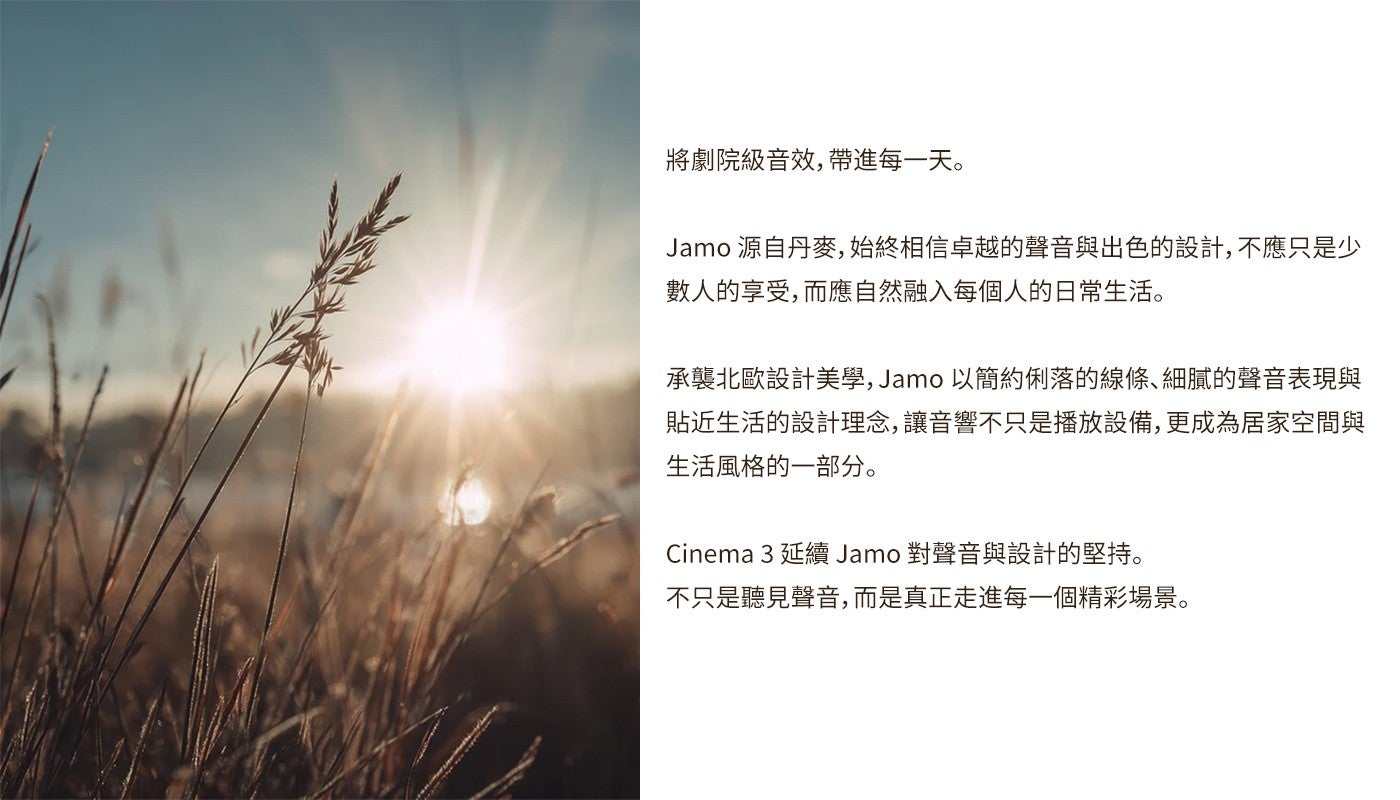將劇院級音效,帶進每一天 Jamo 源自丹麥,始終相信卓越的聲音與出色的設計,不應只是少數人的享受,而應自然融入每個人的日常生活承襲北歐設計美學, Jamo 以簡約俐落的線條、細膩的聲音表現與貼近生活的設計理念,讓音響不只是播放設備...