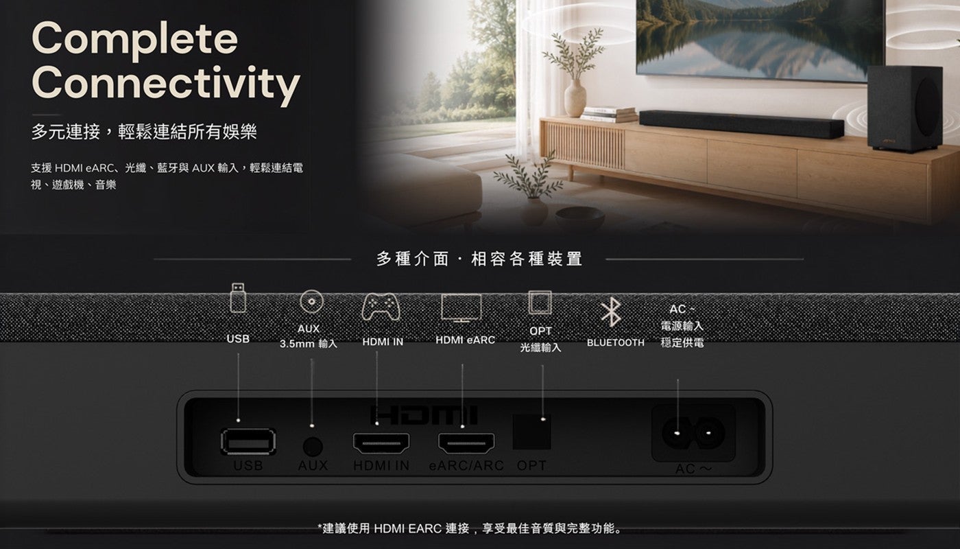 多元連接,輕鬆連結所有娛樂支援 HDMI eARC、光纖、藍牙與AUX輸入,輕鬆連結電視、遊戲機、音樂多種介面,相容各種裝置電源輸入 3.5mm 輸入 OPT 光纖輸入穩定供電建議使用 HDMI EARC 連接,享受最佳音質與完整功能
