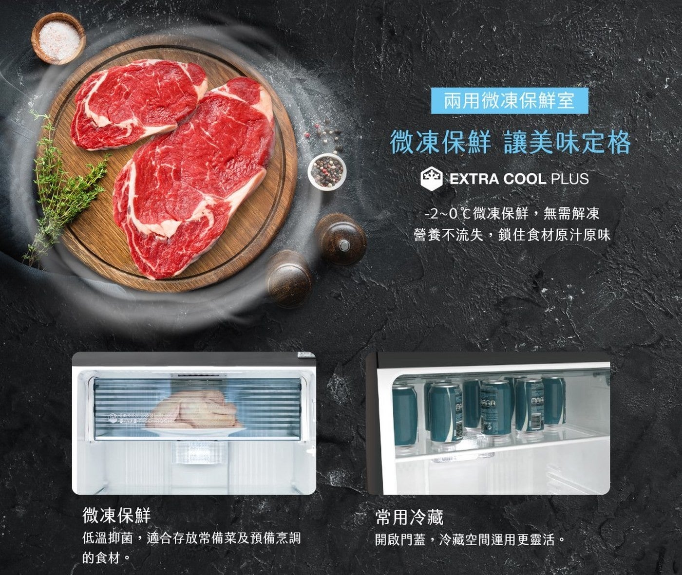 微凍保鮮低溫抑菌,適合存放常備菜及預備烹調的食材兩用微凍保鮮室微凍保鮮讓美味定格 -2~0°C微凍保鮮,無需解凍營養不流失,鎖住食材原汁原味常用冷藏開啟門蓋,冷藏空間運用更靈活