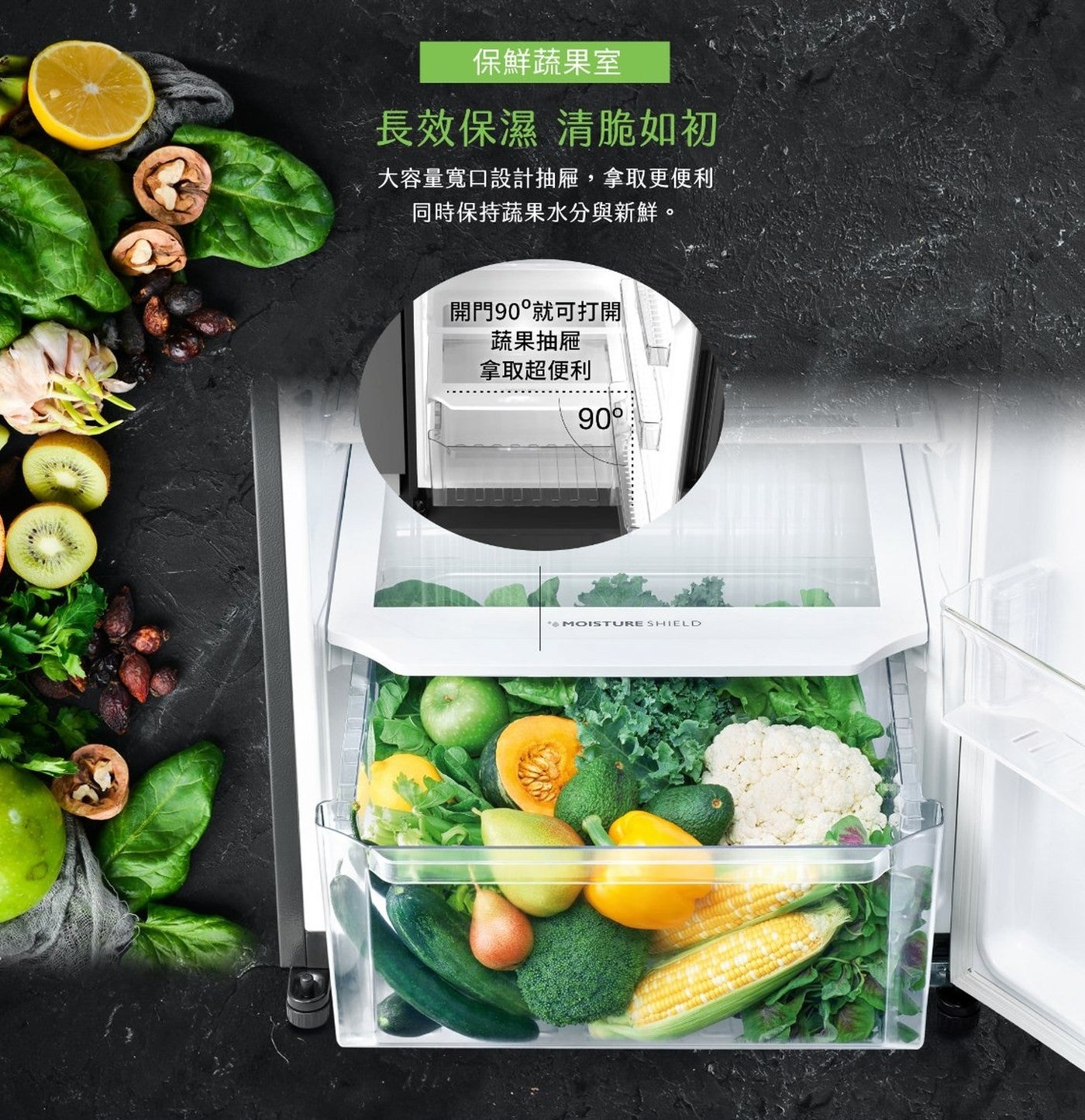保鮮蔬果室長效保濕清脆如初大容量寬口設計抽屜,拿取更便利同時保持蔬果水分與新鮮開門90°就可打開蔬果抽屜拿取超便利