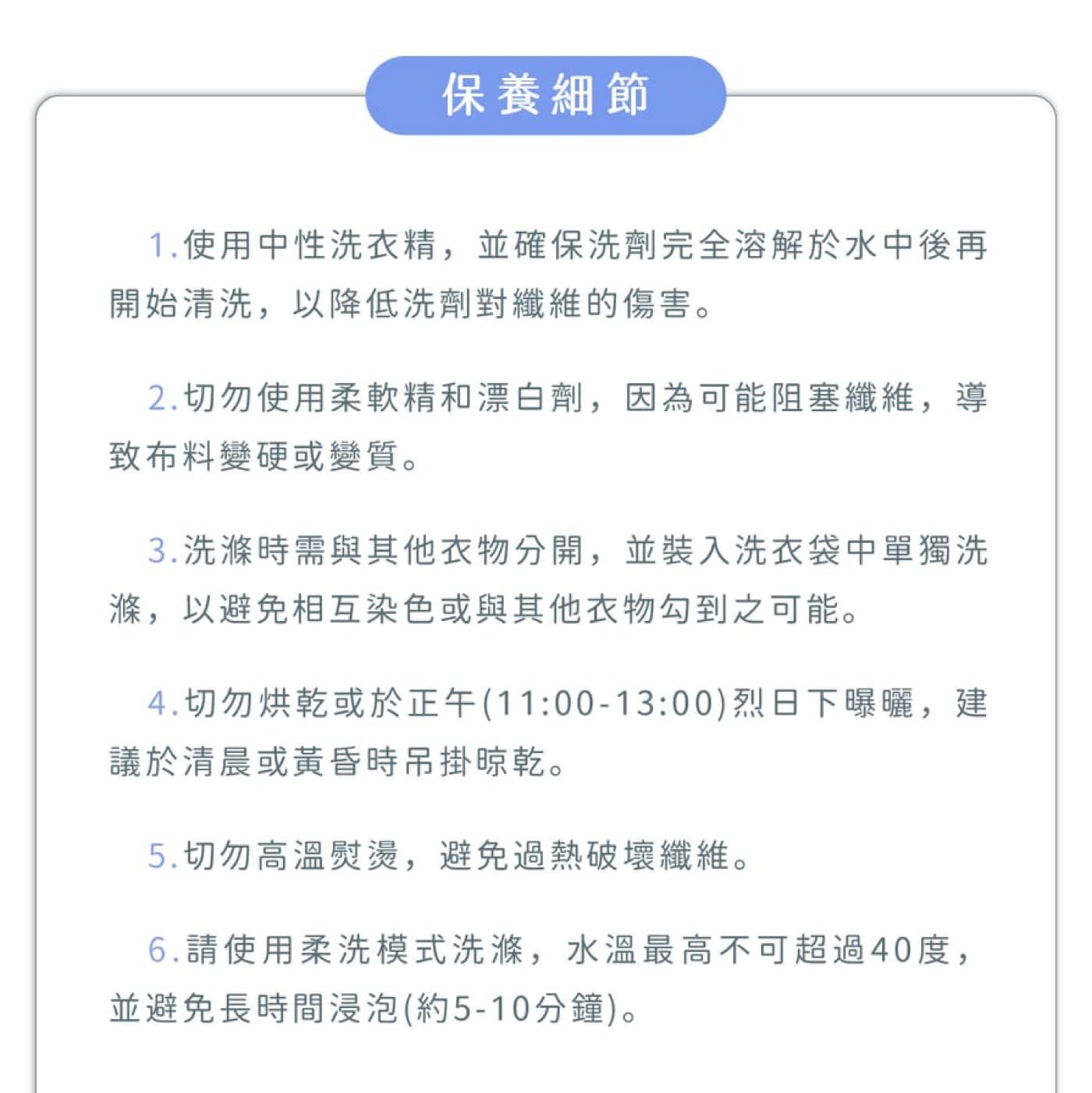 保養細節 1.使用中性洗衣精,並確保洗劑完全溶解於水中後再開始清洗,以降低洗劑對纖維的傷害 2.切勿使用柔軟精和漂白劑,因為可能阻塞纖維,導致布料變硬或變質 3.