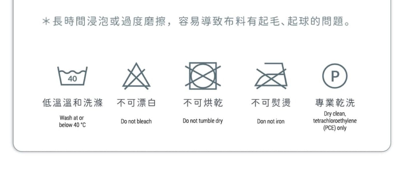 長時間浸泡或過度磨擦,容易導致布料有起毛、起球的問題低溫溫和洗滌不可漂白不可烘乾不可熨燙專業乾洗