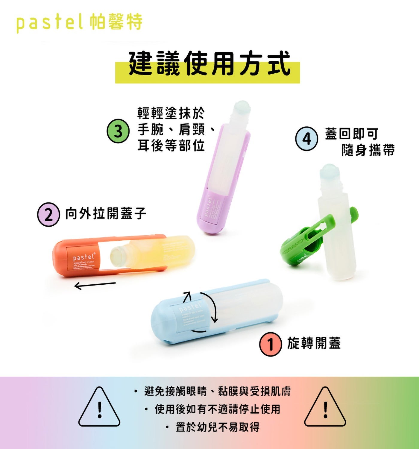 pastel 帕馨特建議使用方式輕輕塗抹於 3 手腕、肩頸耳後等部位 4 蓋回即可隨身攜帶 2向外拉開蓋子 1旋轉開蓋避免接觸眼睛、黏膜與受損肌膚 ・使用後如有不適請停止使用置於幼兒不易取得