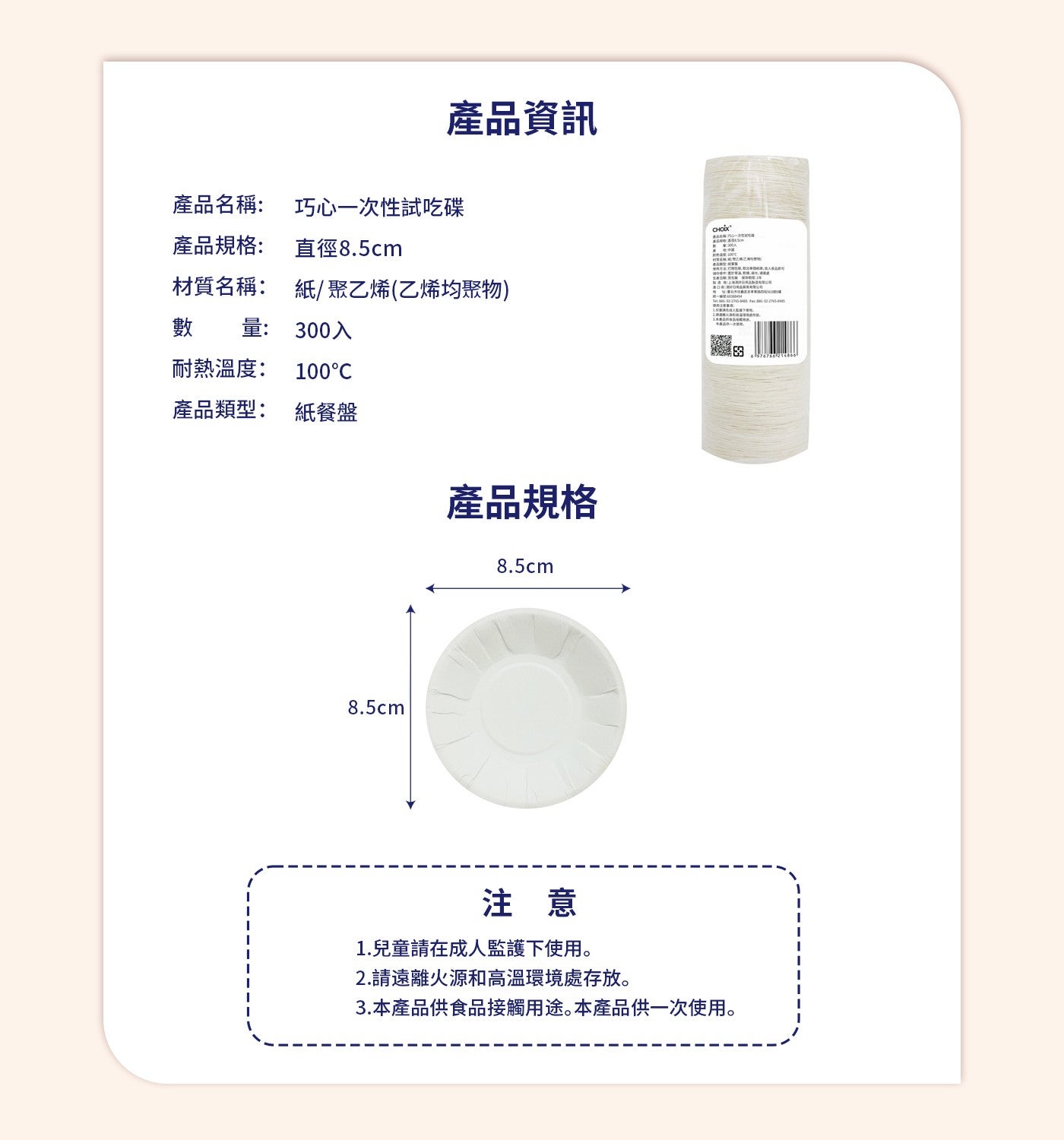 產品資訊產品名稱: 巧心一次性試吃碟產品規格: 直徑8.5cm 「乙材質名稱: 數量: 紙/聚乙烯乙烯均聚物 300入添田耐熱溫度: 100°C 產品類型: 紙餐盤產品規格注意 1.兒童請在成人監護下使用 2.請遠離火源和高溫環境處存放 3.