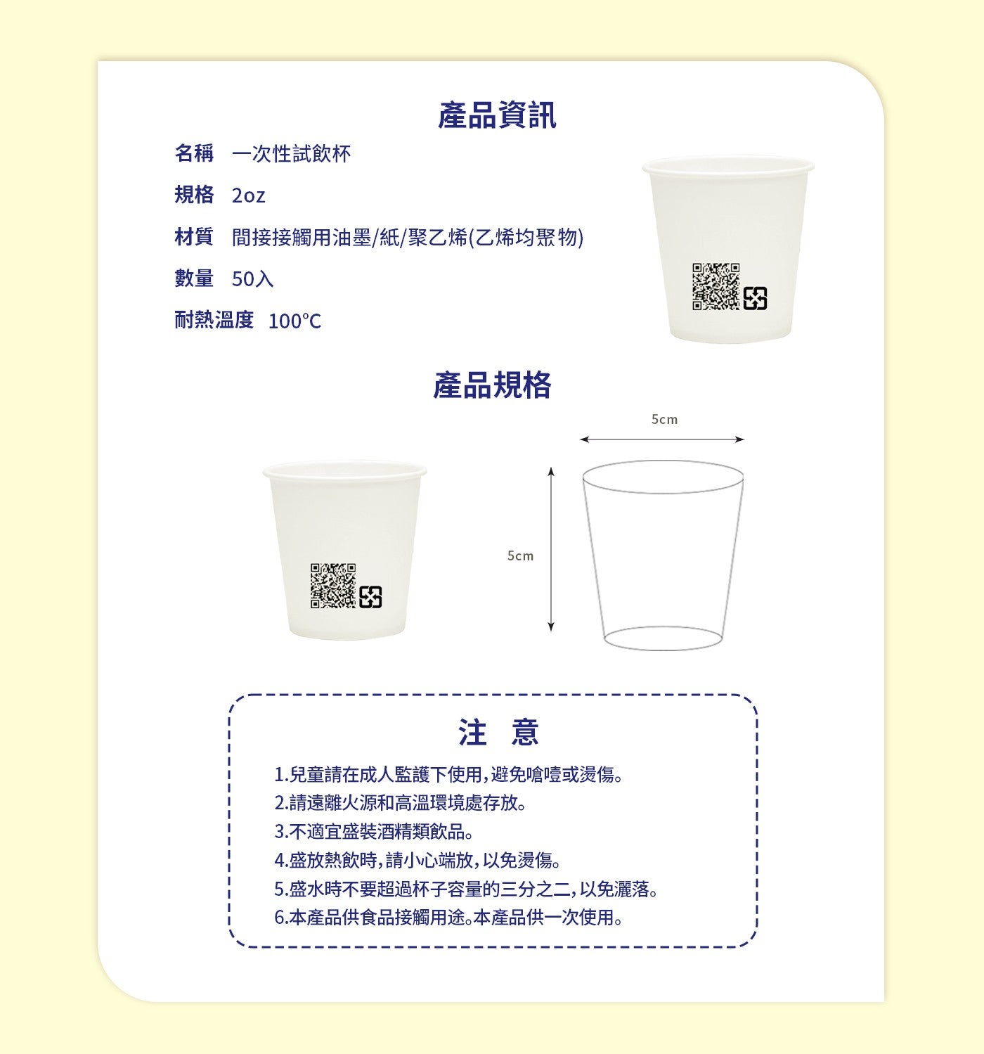 產品資訊名稱一次性試飲杯規格 2oz 材質間接接觸用油墨/紙/聚乙烯乙烯均聚物數量 50入耐熱溫度 100°C 產品規格注意 1.兒童請在成人監護下使用,避免嗆噎或燙傷 2.請遠離火源和高溫環境處存放 3.不適宜盛裝酒精類飲品 4.
