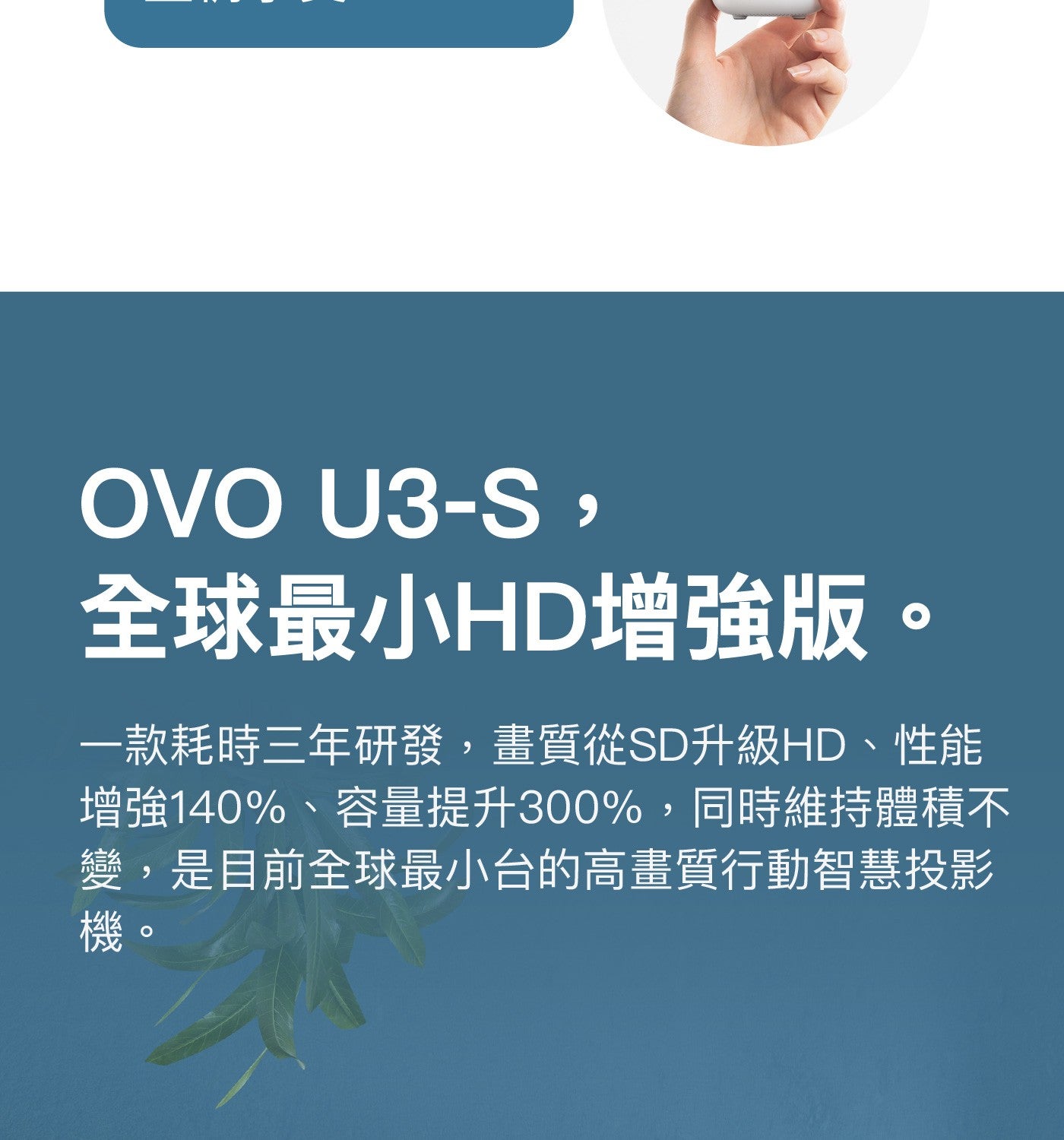 全球最小HD增強版一款耗時三年研發,畫質從SD升級HD、性能增強140、容量提升300,同時維持體積不變,是目前全球最小台的高畫質行動智慧投影機 OVO