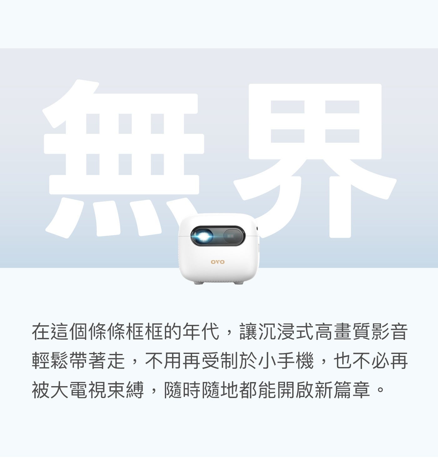 無界在這個條條框框的年代,讓沉浸式高畫質影音輕鬆帶著走,不用再受制於小手機,也不必再被大電視束縛,隨時隨地都能開啟新篇章 OVO