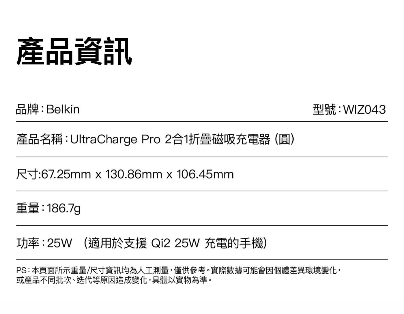 產品資訊品牌:Belkin 型號:WIZO43 產品名稱:UltraCharge Pro 2合1折疊磁吸充電器圓尺寸:67.25mm .86mm .45mm 重量:186.