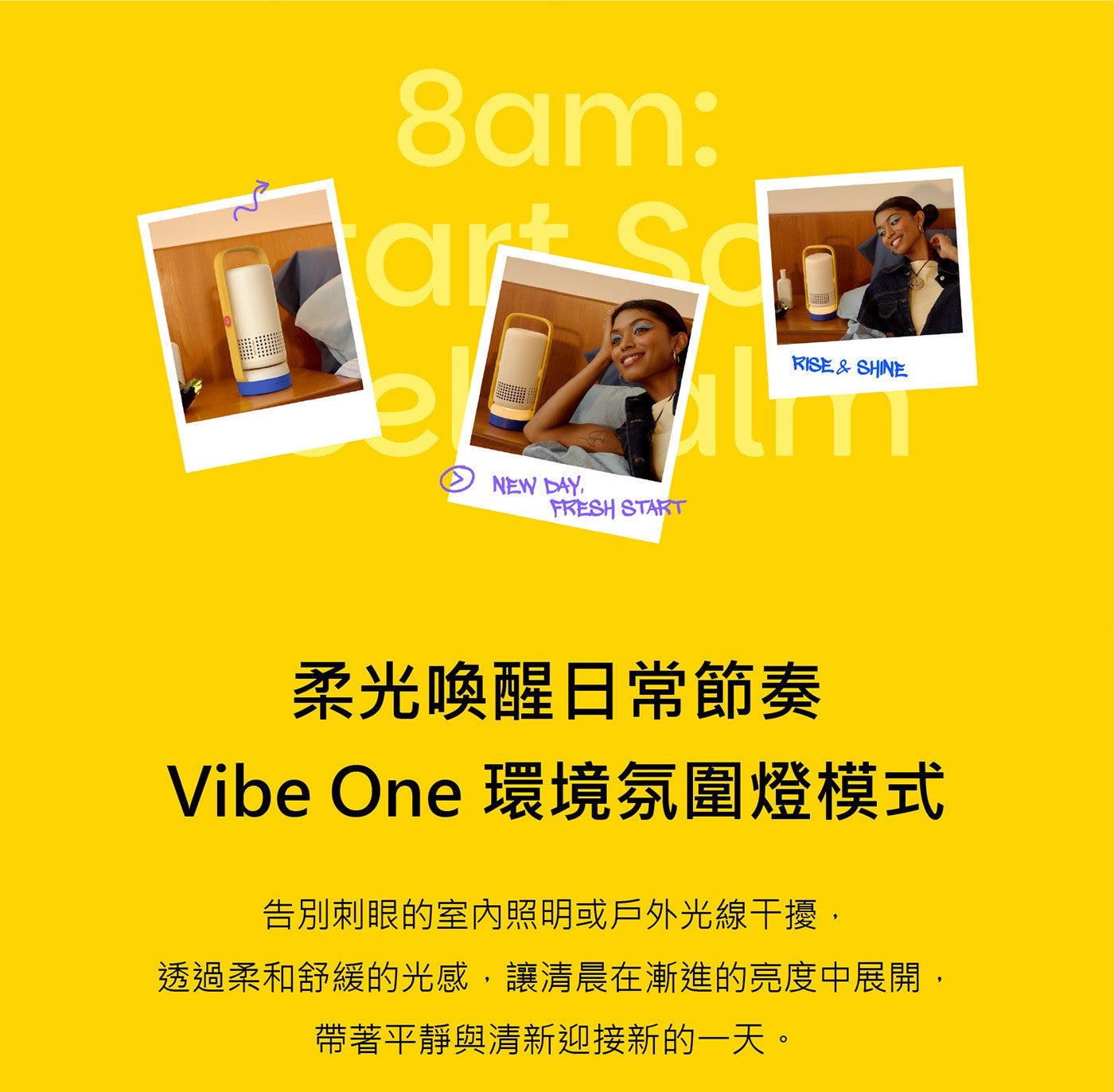 柔光喚醒日常節奏 Vibe One 環境氛圍燈模式告別刺眼的室内照明或戶外光線干擾, 透過柔和舒緩的光感,讓清晨在漸進的亮度中展開, 帶著平靜與清新迎接新的一天