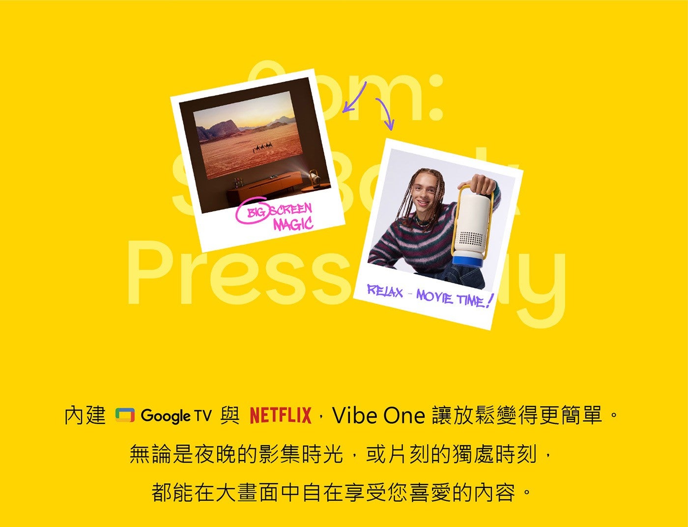 內建 Google TV 與 NETFLIX Vibe One 讓放鬆變得更簡單無論是夜晚的影集時光,或片刻的獨處時刻, 都能在大畫面中自在享受您喜愛的內容