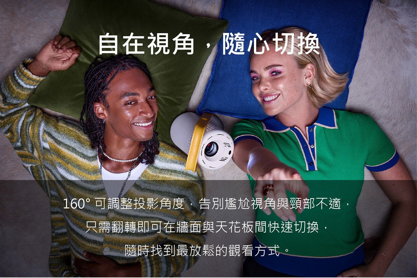 自在視角,隨心切換 160°可調整投影角度,告別尷尬視角與頸部不適, 只需翻轉即可在牆面與天花板間快速切換, 隨時找到最放鬆的觀看方式