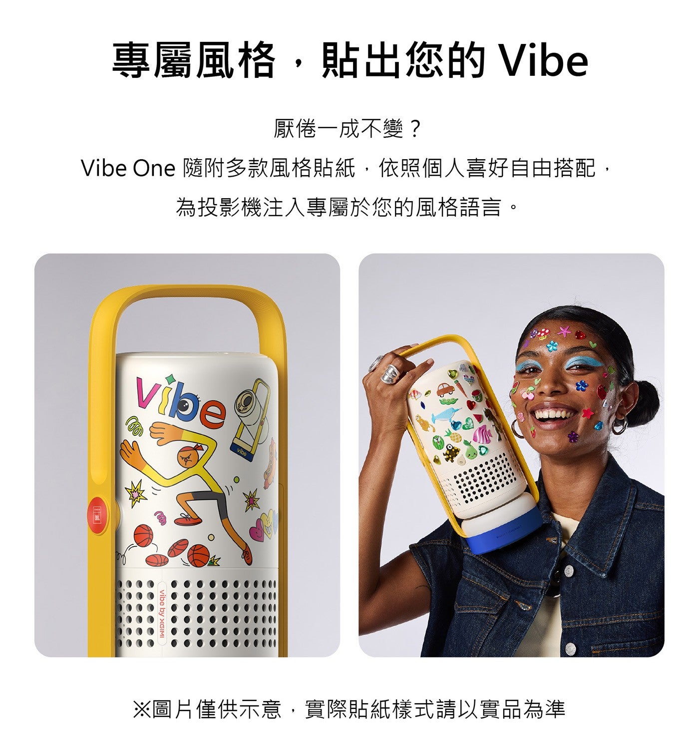 專屬風格,貼出您的 Vibe 厭倦一成不變? Vibe One 隨附多款風格貼紙,依照個人喜好自由搭配, 為投影機注入專屬於您的風格語言 ※圖片僅供示意,實際貼紙樣式請以實品為準 vibe