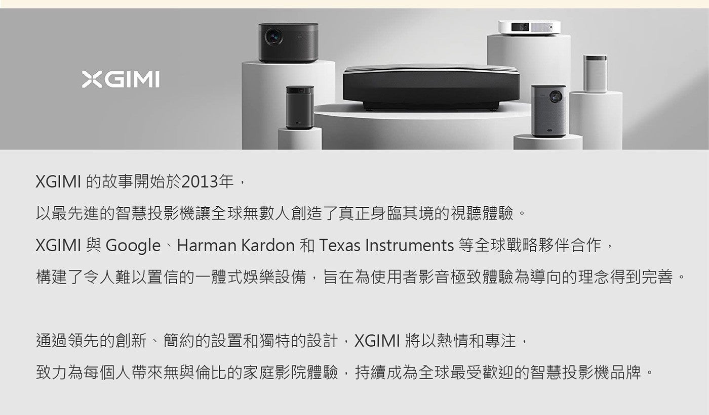 XGIMI 的故事開始於2013年, 以最先進的智慧投影機讓全球無數人創造了真正身臨其境的視聽體驗 XGIMI 與 Google 、 Harman Kardon 和 Texas Instruments 等全球戰略夥伴合作...