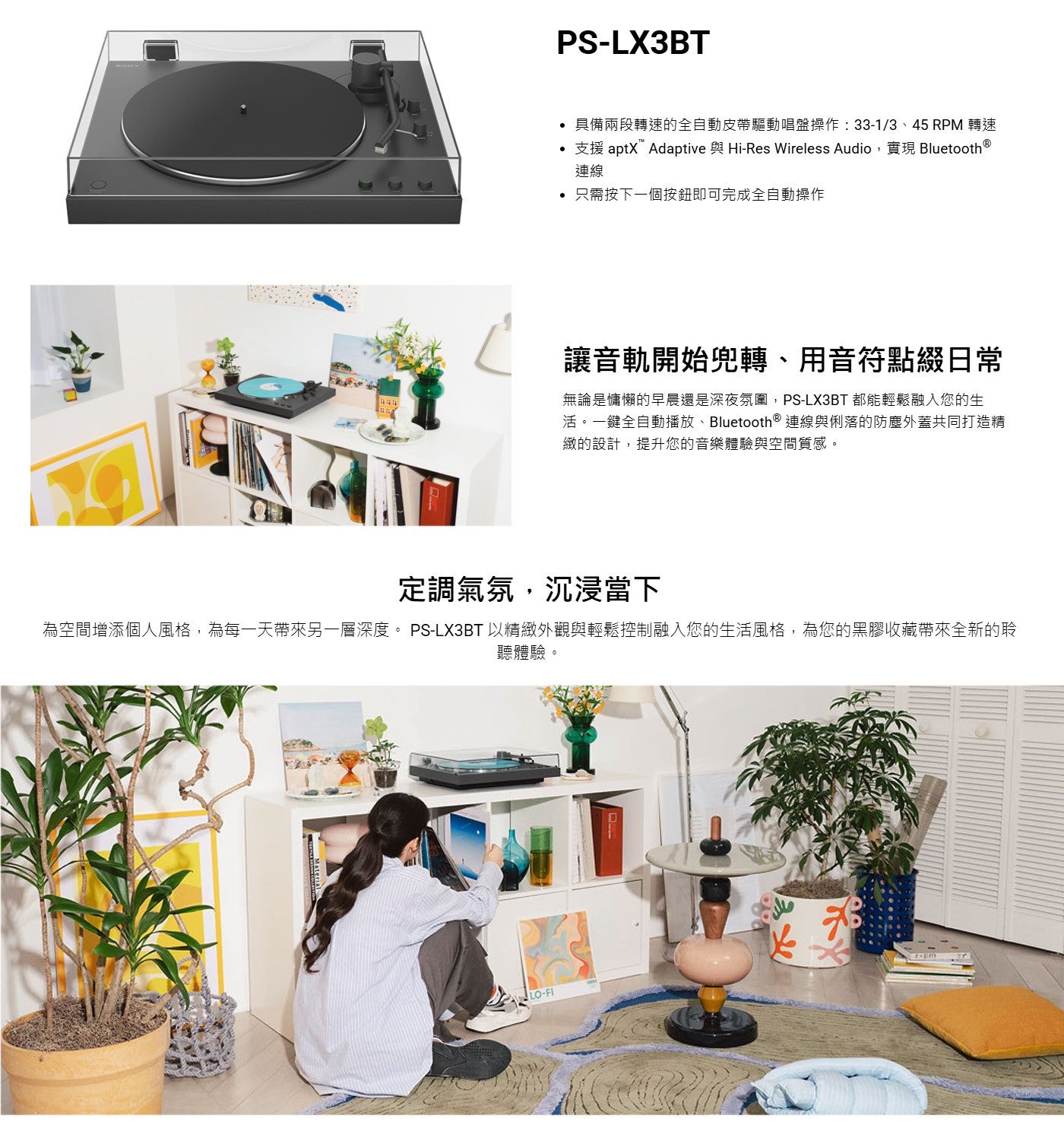 具備兩段轉速的全自動皮帶驅動唱盤操作:33-1/3、45 RPM 轉速支援 aptXAdaptive 與 Hi-Res Wireless Audio,實現 Bluetooth ® 連線只需按下一個按鈕即可完成全自動操作讓音軌開始兜轉...