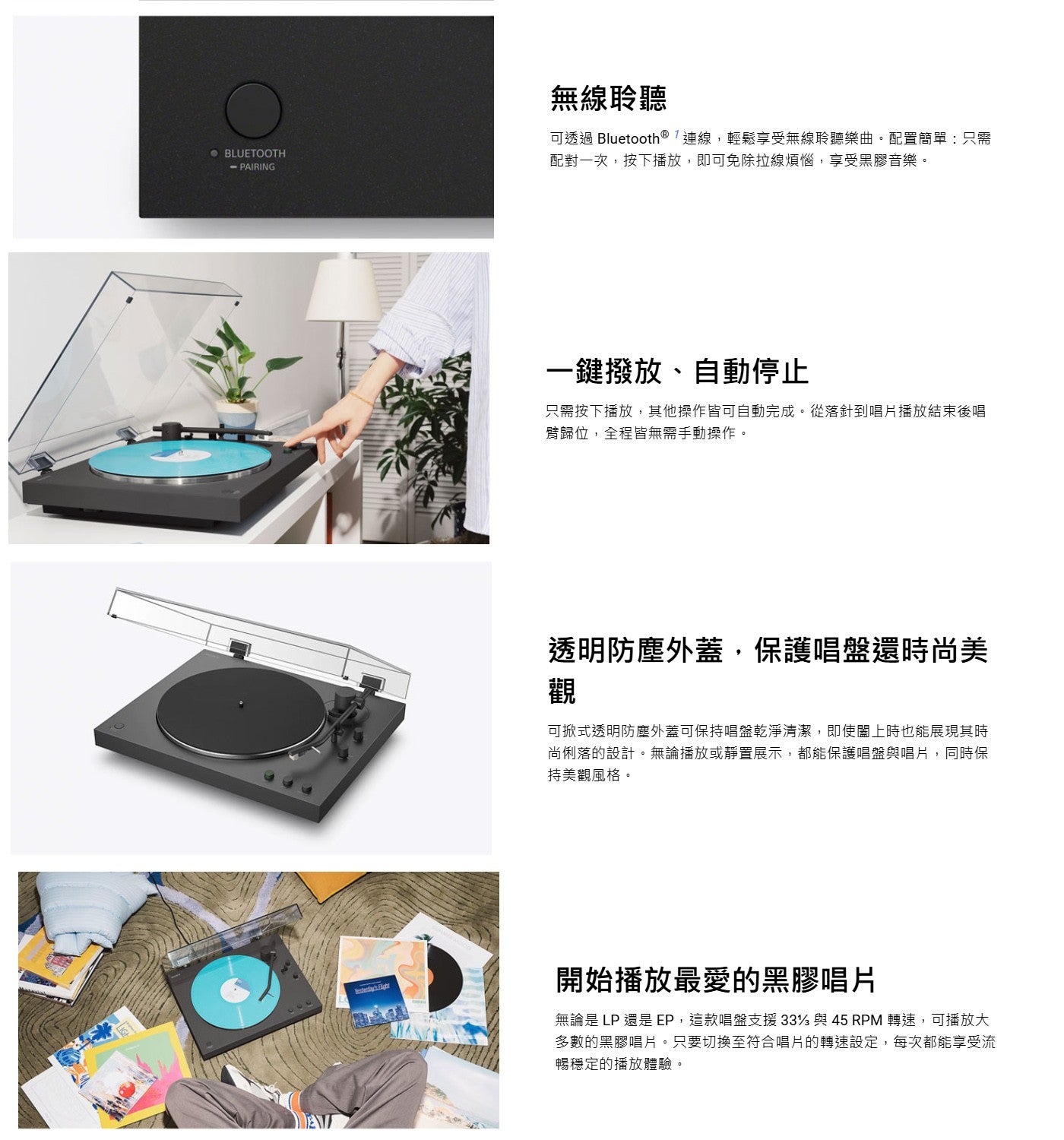 無線聆聽可透過 Bluetooth ® 「連線,輕鬆享受無線聆聽樂曲配置簡單:只需配對一次,按下播放,即可免除拉線煩惱,享受黑膠音樂一鍵撥放、自動停止只需按下播放,其他操作皆可自動完成從落針到唱片播放結束後唱臂歸位,全程皆無需手動操作透明防塵外蓋...