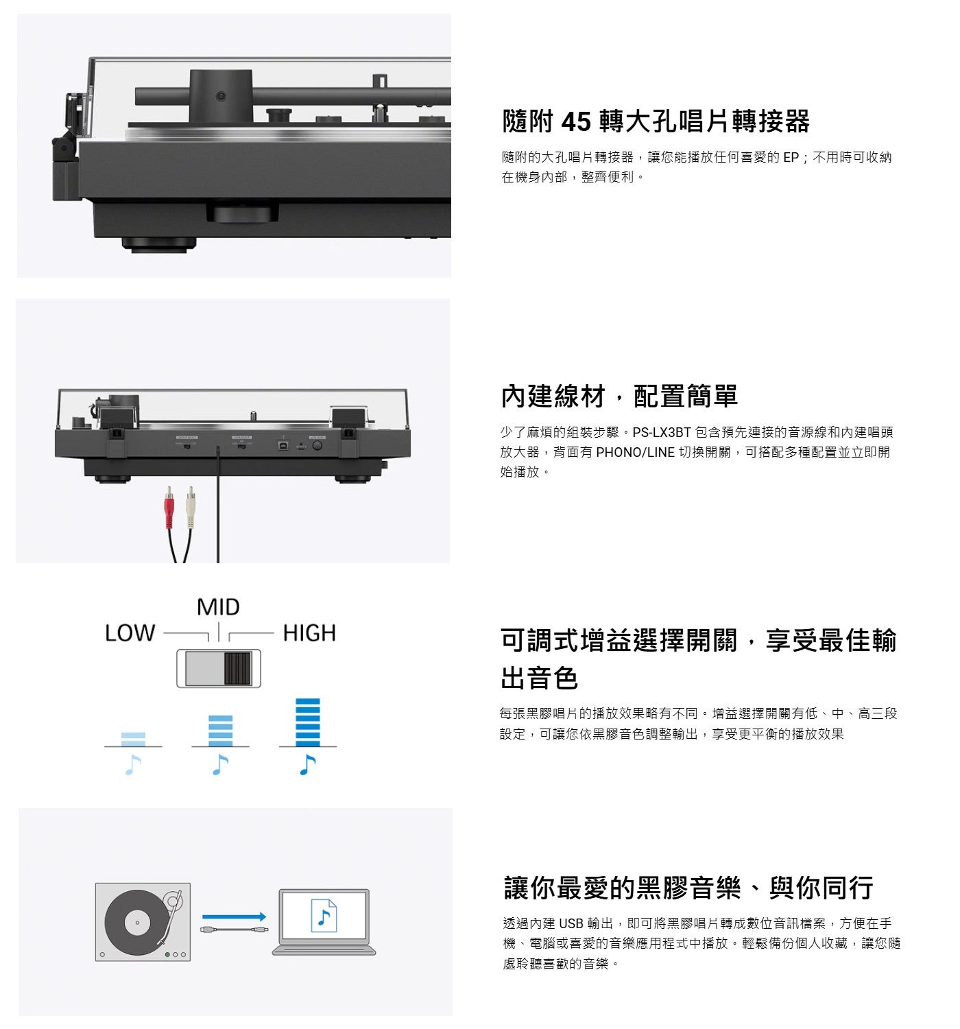 隨附 45 轉大孔唱片轉接器隨附的大孔唱片轉接器,讓您能播放任何喜愛的EP;不用時可收納在機身內部,整齊便利內建線材,配置簡單少了麻煩的組裝步驟 PS-LX3BT 包含預先連接的音源線和內建唱頭放大器,背面有 PHONO/LINE 切換開關...