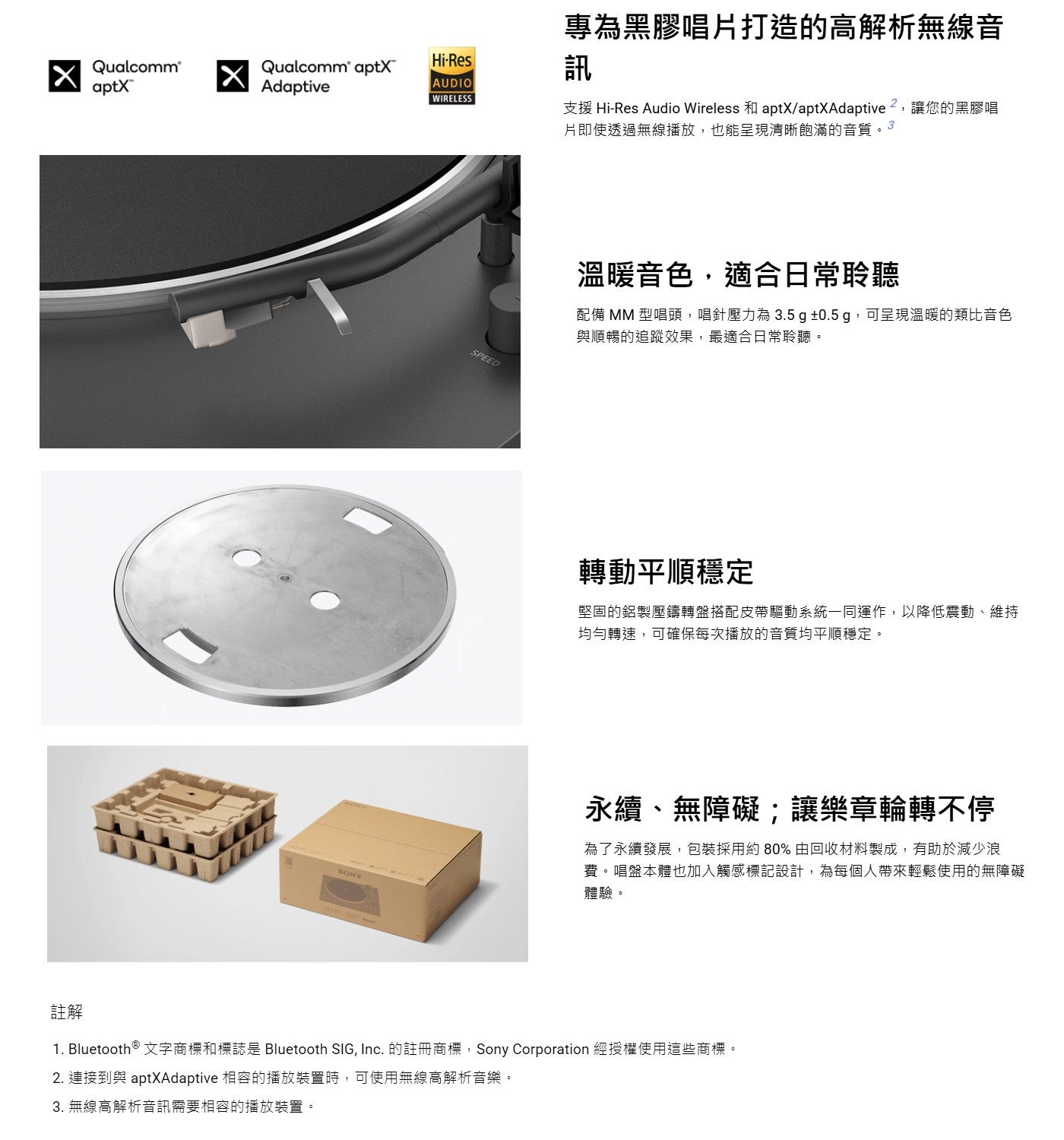 專為黑膠唱片打造的高解析無線音訊支援 Hi-Res Audio Wireless 和 aptX/aptXAdaptive ?,讓您的黑膠唱片即使透過無線播放,也能呈現清晰飽滿的音質溫暖音色,適合日常聆聽配備 MM 型唱頭,唱針壓力為3.5 g ±0.