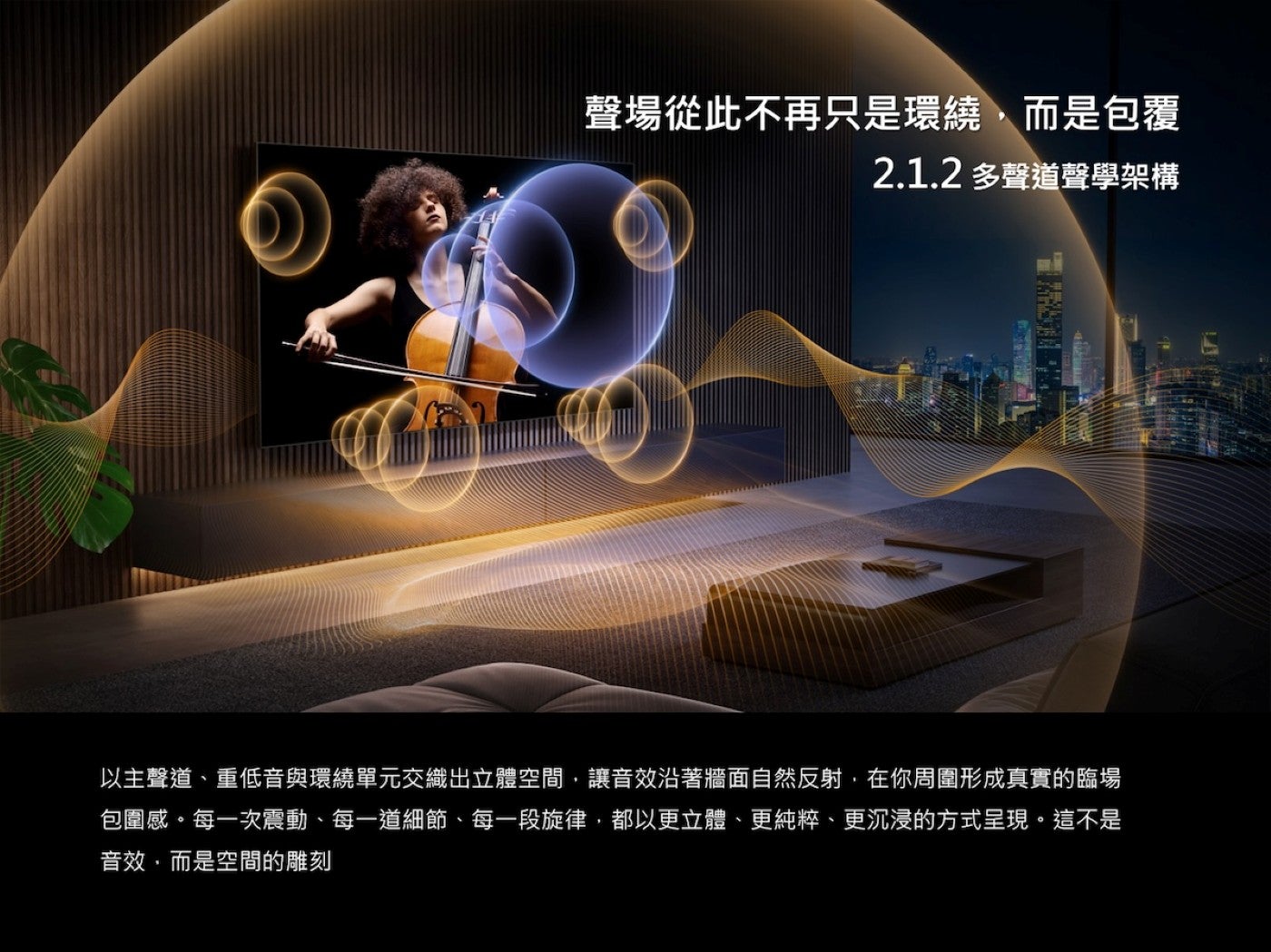 聲場從此不再只是環繞,而是包覆 2.1.2 多聲道聲學架構以主聲道、重低音與環繞單元交織出立體空間,讓音效沿著牆面自然反射,在你周圍形成真實的臨場包圍感每一次震動、每一道細節、每一段旋律,都以更立體、更純粹、更沉浸的方式呈現這不是音效,而是空間的雕刻