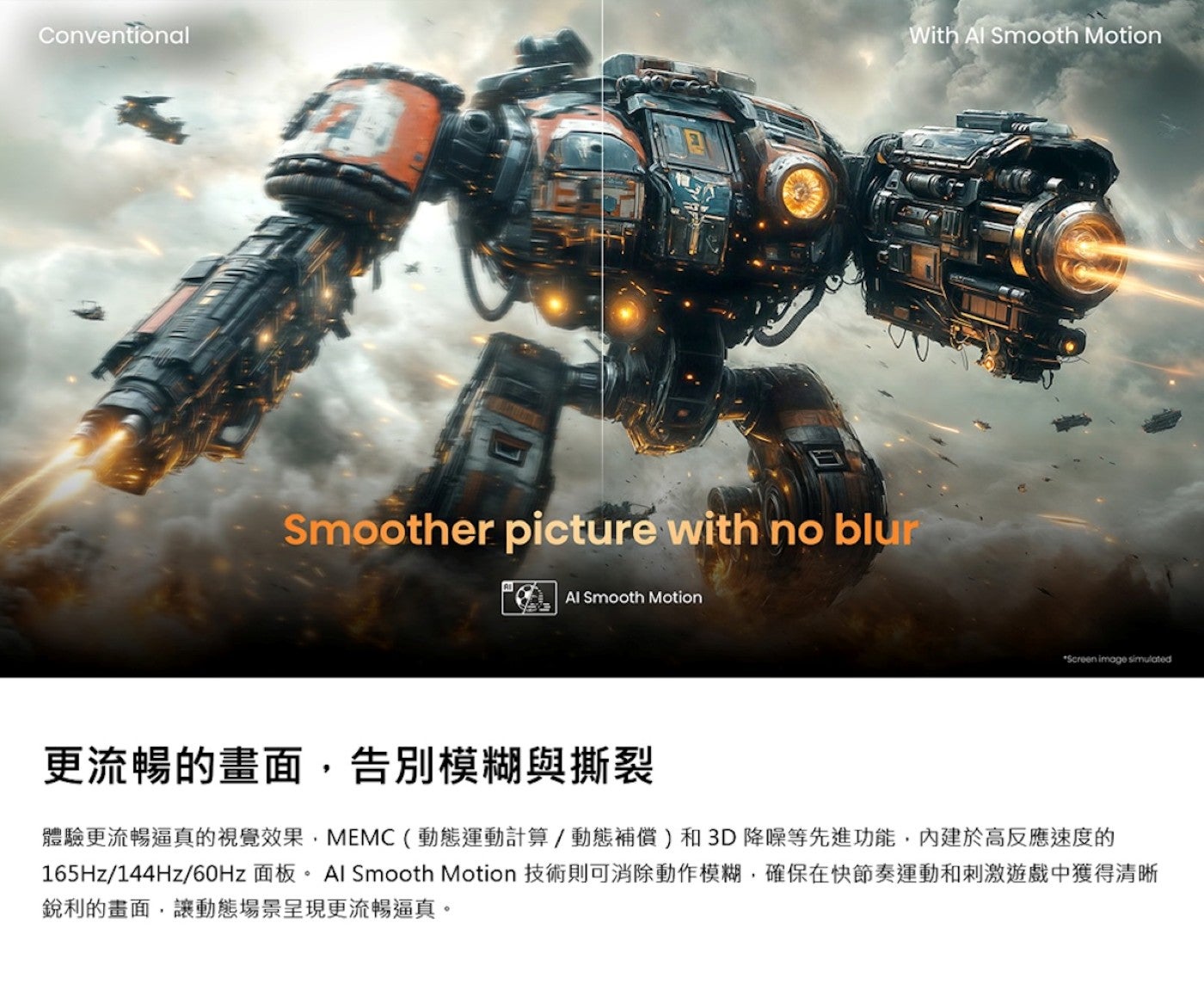 更流暢的畫面,告別模糊與撕裂體驗更流暢逼真的視覺效果,MEMC動態運動計算/動態補償和3D降噪等先進功能,內建於高反應速度的 165Hz/144Hz/60Hz 面板 Al Smooth Motion 技術則可消除動作模糊...