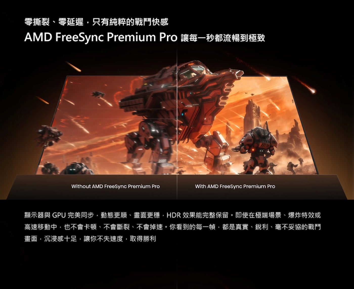 零撕裂、零延遲,只有純粹的戰鬥快感 AMD FreeSync Premium Pro 讓每一秒都流暢到極致顯示器與 GPU完美同步,動態更順、畫面更穩,HDR效果能完整保留即使在極端場景、爆炸特效或高速移動中,也不會卡頓、不會斷裂...