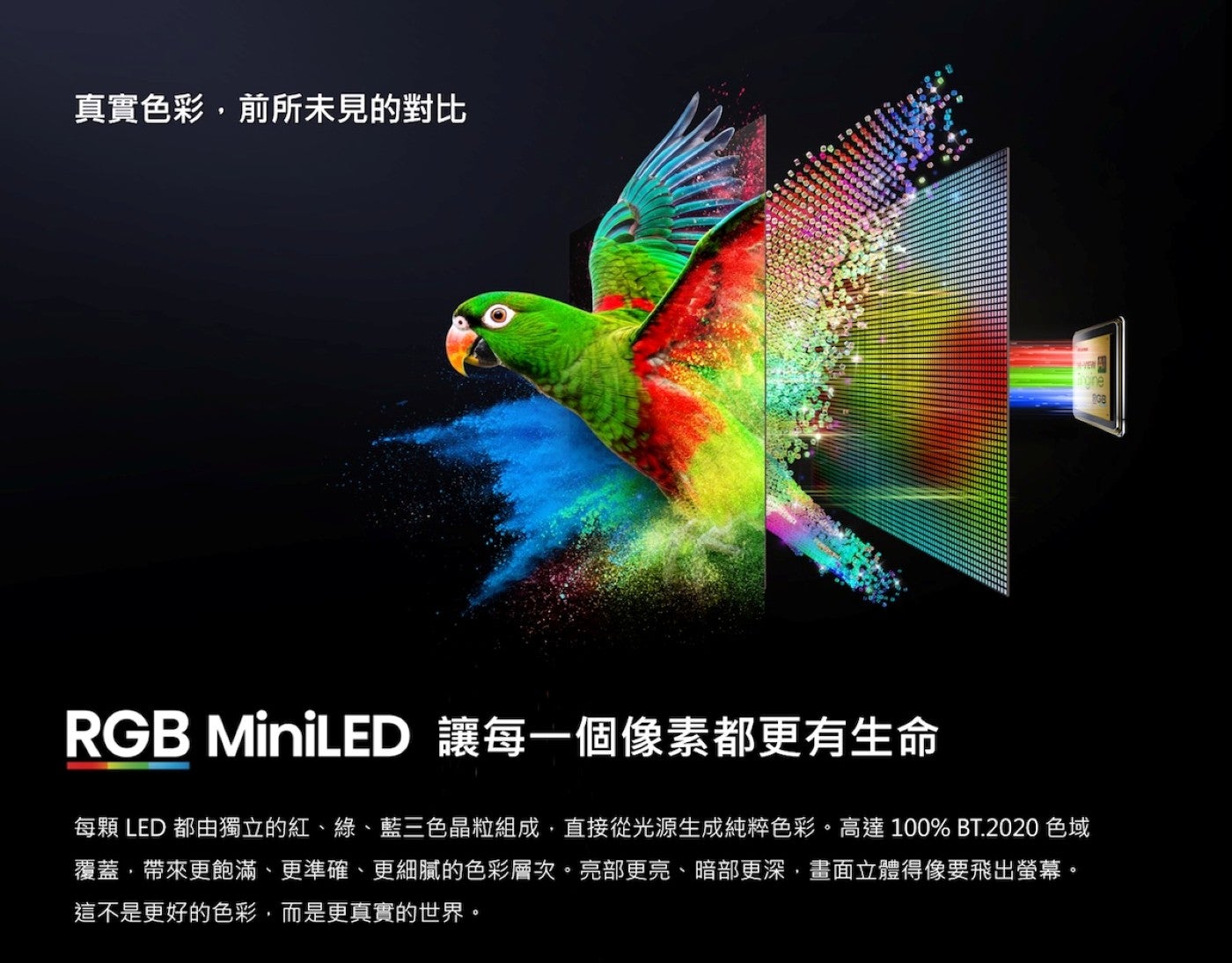 真實色彩,前所未見的對比 RGB MiniLED 讓每一個像素都更有生命每顆 LED 都由獨立的紅、綠、藍三色晶粒組成,直接從光源生成純粹色彩高達 100 BT.
