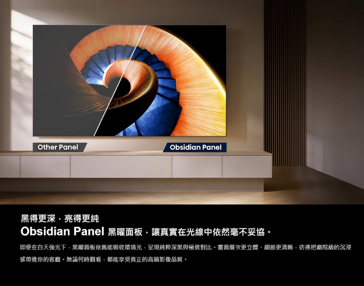 黑得更深,亮得更純 Obsidian Panel 黑曜面板,讓真實在光線中依然毫不妥協即使在白天強光下,黑曜面板依舊能吸收環境光,呈現純粹深黑與極致對比畫面層次更立體、細節更清晰,彷彿把劇院級的沉浸感帶進你的客廳無論何時觀看...