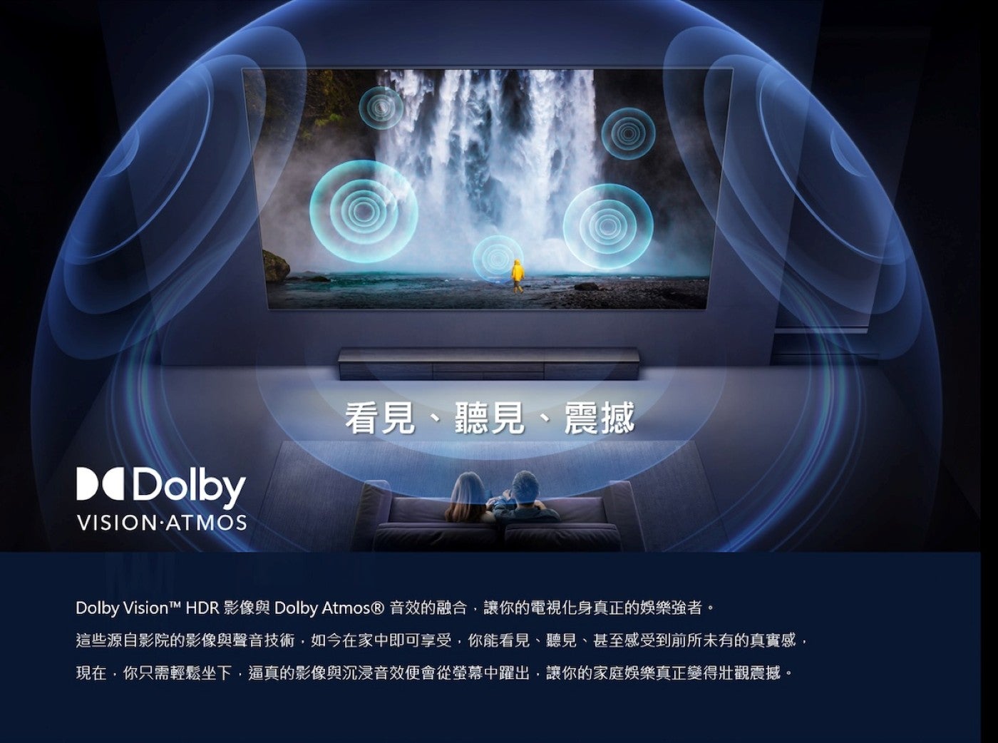 看見、聽見、震撼 Dolby VisionTM HDR 影像與 Dolby Atmos® 音效的融合,讓你的電視化身真正的娛樂強者這些源自影院的影像與聲音技術,如今在家中即可享受,你能看見、聽見、甚至感受到前所未有的真實感, 現在,你只需輕鬆坐下...