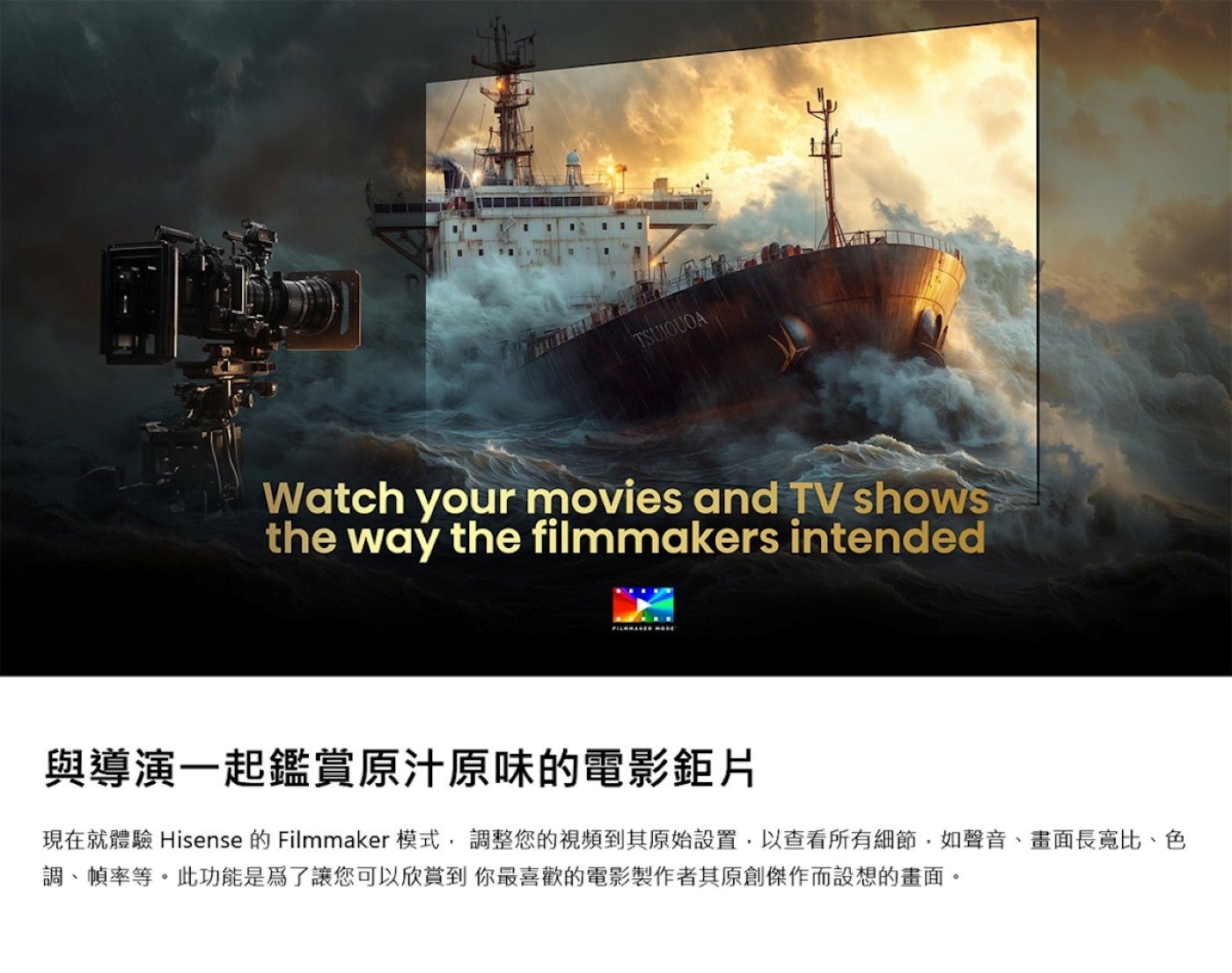 與導演一起鑑賞原汁原味的電影鉅片現在就體驗 Hisense 的 Filmmaker模式,調整您的視頻到其原始設置,以查看所有細節,如聲音、畫面長寬比、色調、幀率等此功能是為了讓您可以欣賞到你最喜歡的電影製作者其原創傑作而設想的畫面