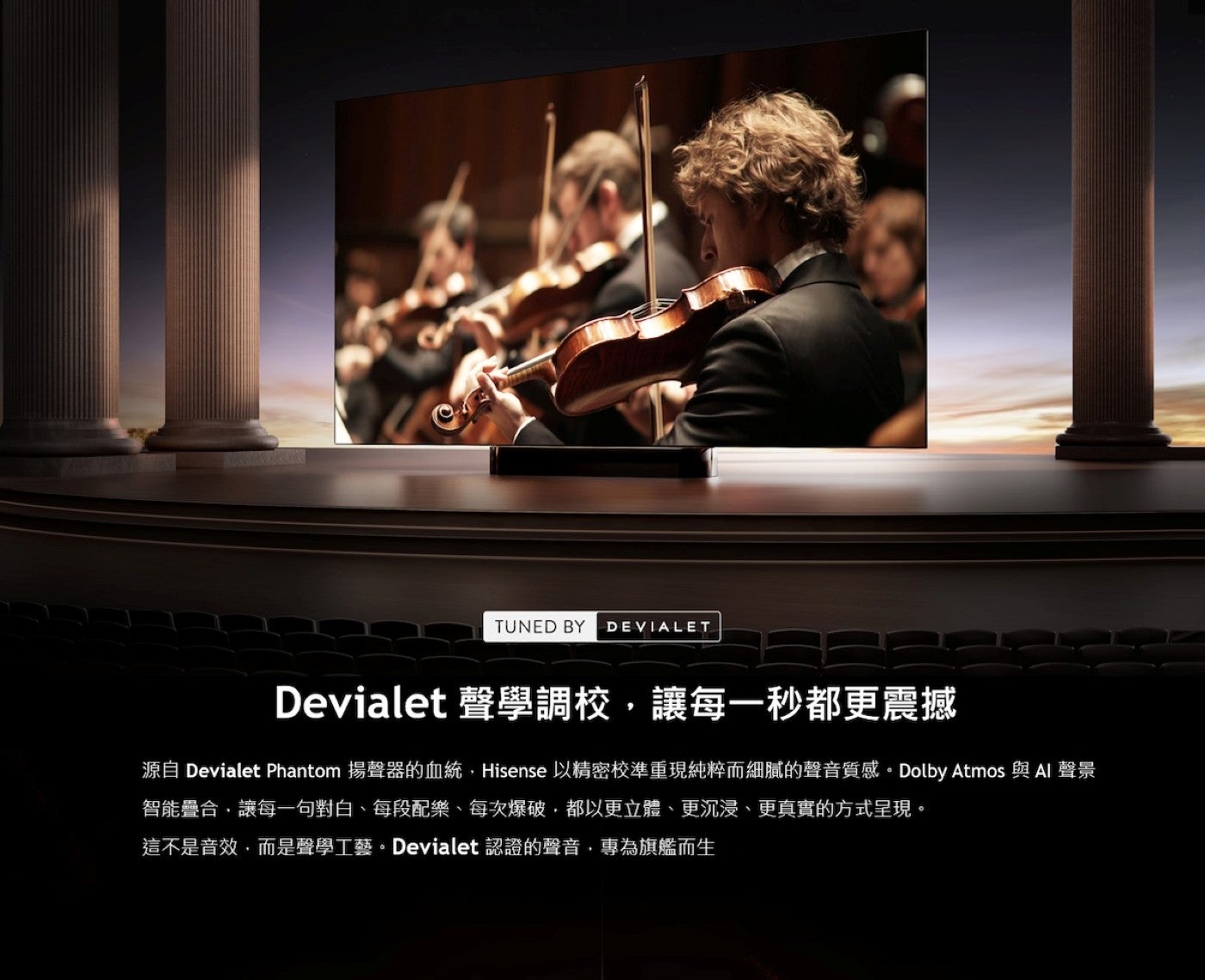 Devialet 聲學調校,讓每一秒都更震撼源自 Devialet Phantom 揚聲器的血統,Hisense 以精密校準重現純粹而細膩的聲音質感 Dolby Atmos 與 Al 聲景智能疊合,讓每一句對白、每段配樂、每次爆破,都以更立體...