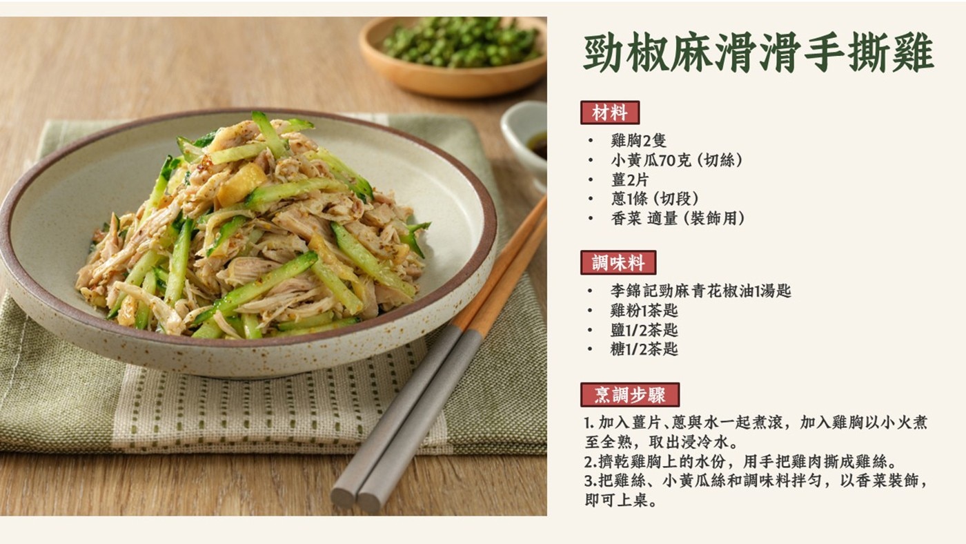 勁椒麻滑滑手撕雞 材料 雞胸2隻 小黃瓜70克切絲 薑2片 蔥1條切段 香菜適量裝飾用 調味料 李錦記勁麻青花椒油1湯匙 雞粉1茶匙 鹽1/2茶匙 糖1/2茶匙 烹調步驟 1.
