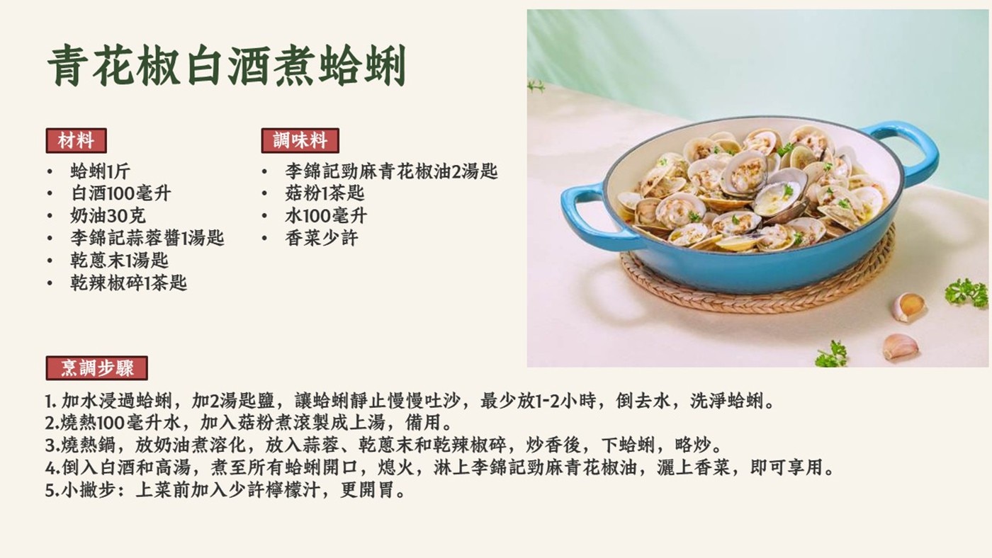 青花椒白酒煮蛤蜊 材料 調味料 蛤蜊1斤 李錦記勁麻青花椒油2湯匙 白酒100毫升 菇粉1茶匙 奶油30克 水100毫升 李錦記蒜蓉醬1湯匙 香菜少許 乾蔥末1湯匙 乾辣椒碎1茶匙 烹調步驟