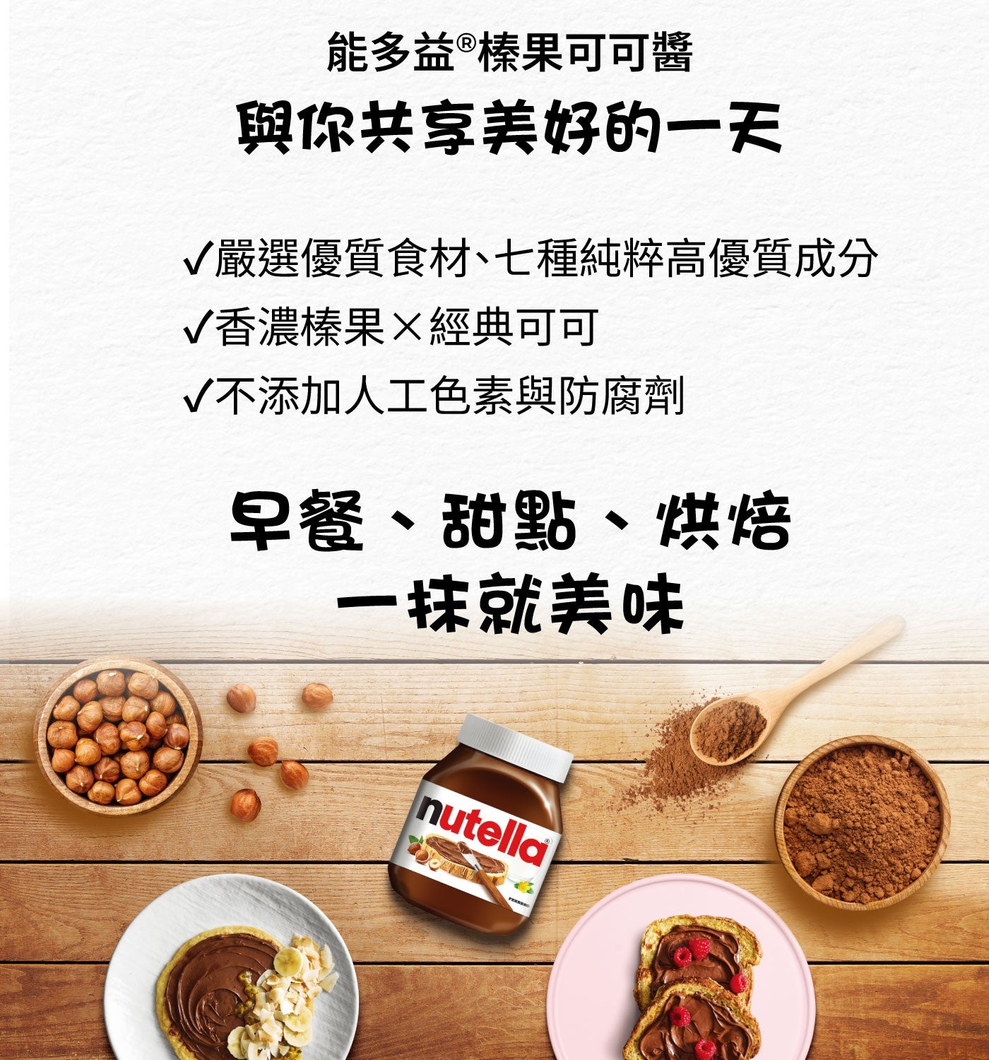 能多益®榛果可可醬 與你共享美好的一天 √嚴選優質食材、七種純粹高優質成分 √香濃榛果×經典可可 √不添加人工色素與防腐劑 早餐、甜點、烘焙 一抹就美味 nutella FERRERO