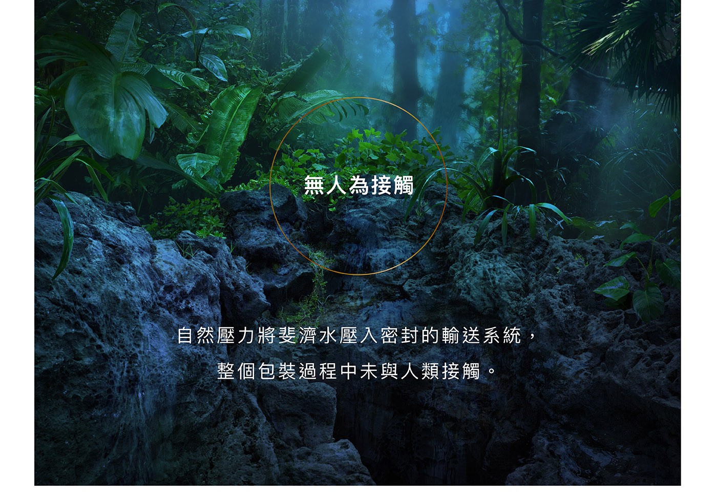FIJI 天然深層礦泉水 無人為接觸 自然壓力將斐濟水壓入密封的輸送系統 包裝過程未與人類接觸