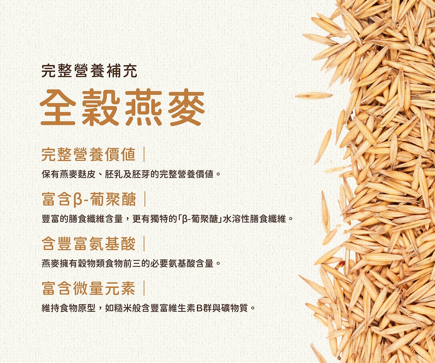 完整營養補充 全穀燕麥 完整營養價值| 保有燕麥麩皮、胚乳及胚芽的完整營養價值。 富含β-葡聚醣 | 豐富的膳食纖維含量,更有獨特的「β-葡聚醣」水溶性膳食纖維。 含豐富氨基酸| 燕麥擁有穀物類食物前3的必要氨基酸含量。 富含微量元素| 維持食物原型,如糙米般含豐富維生素B群與礦物質。